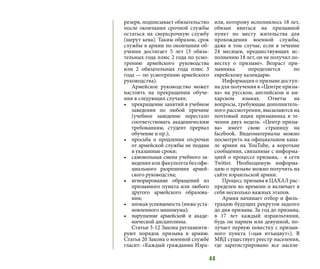 44
резерв, подписывает обязательство
после окончания срочной службы
остаться на сверхсрочную службу
(шерут кева). Таким образом, срок
службы в армии по окончании об-
учения достигает 5 лет (3 обяза-
тельных года плюс 2 года по усмо-
трению армейского руководства
или 2 обязательных года плюс 3
года — по усмотрению армейского
руководства).
Армейское руководство может
настоять на прекращении обуче-
ния в следующих случаях:
•	 прекращение занятий в учебном
заведении по любой причине
(учебное заведение перестало
соответствовать академическим
требованиям, студент прервал
обучение и пр.);
•	 просьба о продлении отсрочки
от армейской службы не подана
в указанные сроки;
•	 самовольная смена учебного за-
ведения или факультета без офи-
циального разрешения армей-
ского руководства;
•	 игнорирование обращений из
призывного пункта или любого
другого армейского образова-
ния;
•	 низкая успеваемость (ниже уста-
новленного минимума);
•	 нарушение армейской и акаде-
мической дисциплины.
Статьи 3-12 Закона регламенти-
руют порядок призыва в армию.
Статья 20 Закона о военной службе
гласит: «Каждый гражданин Изра-
иля, которому исполнилось 18 лет,
обязан явиться на призывной
пункт по месту жительства для
прохождения военной службы,
даже в том случае, если в течение
24 месяцев, предшествующих ис-
полнению 18 лет, он не получил по-
вестку о призыве». Возраст при-
зывника определяется по
еврейскому календарю.
Информация о призыве доступ-
на для получения в «Центре призы-
ва» на русском, английском и ам-
харском языках. Ответы на
вопросы, требующие дополнитель-
ного рассмотрения, высылаются на
почтовый ящик призывника в те-
чении двух недель. «Центр призы-
ва» имеет свою страницу на
facebook. Видеоматериалы можно
посмотреть на официальном кана-
ле армии на YouTube, а короткие
сообщения, связанные с информа-
цией о процессе призыва, - в сети
Twitter. Необходимую информа-
цию о призыве можно получить на
сайте израильской армии.
Процесс призыва в ЦАХАЛ рас-
пределен во времени и включает в
себя несколько важных этапов.
Армия начинает отбор и филь-
трацию будущих рекрутов задолго
до дня призыва. За год до призыва,
в 17 лет каждый израильтянин,
будь он парнем или девушкой, по-
лучает первую повестку с призыв-
ного пункта («цав итъацвут»). В
МВД существует реестр населения,
где зарегистрировано все населе-
 