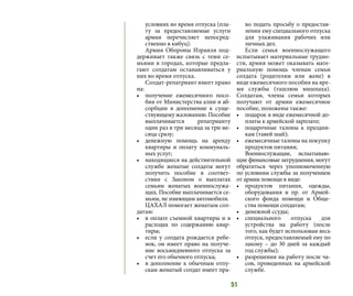 51
условиях во время отпуска (пла-
ту за предоставляемые услуги
армия перечисляет непосред-
ственно в кибуц).
Армия Обороны Израиля под-
держивает также связь с теми се-
мьями в городах, которые предла-
гают солдатам останавливаться у
них во время отпуска.
Солдат-репатриант имеет право
на:
•	 получение ежемесячного посо-
бия от Министерства алии и аб-
сорбции в дополнение к суще-
ствующемужалованию.Пособие
выплачивается репатрианту
один раз в три месяца за три ме-
сяца сразу;
•	 денежную помощь на аренду
квартиры и оплату коммуналь-
ных услуг;
•	 находящиеся на действительной
службе женатые солдаты могут
получить пособие в соответ-
ствии с Законом о выплатах
семьям женатых военнослужа-
щих. Пособие выплачивается се-
мьям, не имеющим автомобиля.
ЦАХАЛ помогает женатым сол-
датам:
•	 в оплате съемной квартиры и в
расходах по содержанию квар-
тиры;
•	 если у солдата рождается ребе-
нок, он имеет право на получе-
ние восьмидневного отпуска за
счет его обычного отпуска;
•	 в дополнение к обычным отпу-
скам женатый солдат имеет пра-
во подать просьбу о предостав-
лении ему специального отпуска
для улаживания рабочих или
личных дел.
Если семья военнослужащего
испытывает материальные трудно-
сти, армия может оказывать мате-
риальную помощь членам семьи
солдата (родителям или жене) в
виде ежемесячного пособия на вре-
мя службы (ташлюм мишпаха).
Солдатам, члены семьи которых
получают от армии ежемесячное
пособие, положены также:
•	 подарок в виде ежемесячной до-
платы к армейской зарплате;
•	 подарочные талоны к праздни-
кам (тавей шай);
•	 ежемесячные талоны на покупку
продуктов питания;
Военнослужащие, испытываю-
щие финансовые затруднения, могут
обратиться через уполномоченную
по условиям службы за получением
от армии помощи в виде:
•	 продуктов питания, одежды,
оборудования и пр. от Армей-
ского фонда помощи и Обще-
ства помощи солдатам;
•	 денежной ссуды;
•	 специального отпуска для
устройства на работу (после
того, как будет использован весь
отпуск, предоставляемый ему по
закону – до 30 дней за каждый
год службы);
•	 разрешения на работу после ча-
сов, проведенных на армейской
службе.
 