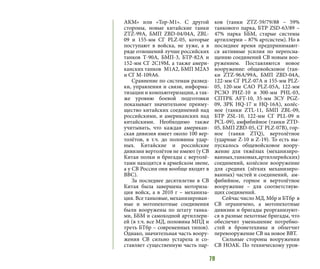 79
АКМ» или «Тор-М1». С другой
стороны, новые китайские танки
ZTZ-99А, БМП ZBD-04/04А, ZBL-
09 и 155-мм СГ PLZ-05, которые
поступают в войска, не хуже, а в
ряде отношений лучше российских
танков Т-90А, БМП-3, БТР-82А и
152-мм СГ 2С19М, а также амери-
канских танков М1А2, БМП М2А3
и СГ М-109А6.
Сравнение по системам развед-
ки, управления и связи, информа-
тизации и компьютеризации, а так-
же уровню боевой подготовки
показывает значительное преиму-
щество китайских соединений над
российскими, и американских над
китайскими. Необходимо также
учитывать, что каждая американ-
ская дивизия имеет около 100 вер-
толётов, в т.ч. до половины удар-
ных. Китайские и российские
дивизии вертолётов не имеют (у СВ
Китая полки и бригады с вертолё-
тами находятся в армейском звене,
а у СВ России они вообще входят в
ВВС).
За последнее десятилетие в СВ
Китая была завершена моториза-
ция войск, а в 2010 г – механиза-
ция. Все танковые, механизирован-
ные и мотопехотные соединения
были вооружены по штату танка-
ми, ББМ и самоходной артиллери-
ей (в т.ч. все МД, половина МПД и
треть БТбр – современных типов).
Однако, значительная часть воору-
жения СВ сильно устарела и со-
ставляет существенную часть пар-
ков (танки ZTZ-59/79/88 – 59%
танкового парка, БТР ZSD-63/89 –
47% парка ББМ, старые системы
артиллерии – 87% артсистем). Но в
последнее время предпринимают-
ся активные усилия по переосна-
щению соединений СВ новым воо-
ружением. Поставляются новое
вооружение: общевойсковое (тан-
ки ZTZ-96А/99А, БМП ZBD-04А,
122-мм СГ PLZ-07А и 155-мм PLZ-
05, 120-мм САО PLZ-05А, 122-мм
РСЗО PHZ-10 и 300-мм PHL-03,
СПТРК AFT-10, 35-мм ЗСУ PGZ-
09, ЗРК HQ-17 и HQ-16A), колёс-
ное (танки ZTL-11, БМП ZBL-09,
БТР ZSL-10, 122-мм СГ PLL-09 и
PCL-09), амфибийное (танки ZTD-
05, БМП ZBD-05, СГ PLZ-07B), гор-
ное (танки ZTQ), вертолётное
(ударные Z-10 и Z-19). То есть вы-
пускалось общевойсковое воору-
жение для тяжёлых (механизиро-
ванных,танковых,артиллерийских)
соединений, колёсное вооружение
для средних (лёгких механизиро-
ванных) частей и соединений, ам-
фибийное, горное и вертолётное
вооружение – для соответствую-
щих соединений.
Сейчас число МД, Мбр и БТбр в
СВ ограничено, а мотопехотные
дивизии и бригады реорганизуют-
ся в разные пехотные бригады, что
обеспечит уменьшение потребно-
стей в бронетехнике и облегчит
перевооружение СВ на новое ВВТ.
Сильные стороны вооружения
СВ НОАК. По техническому уров-
 