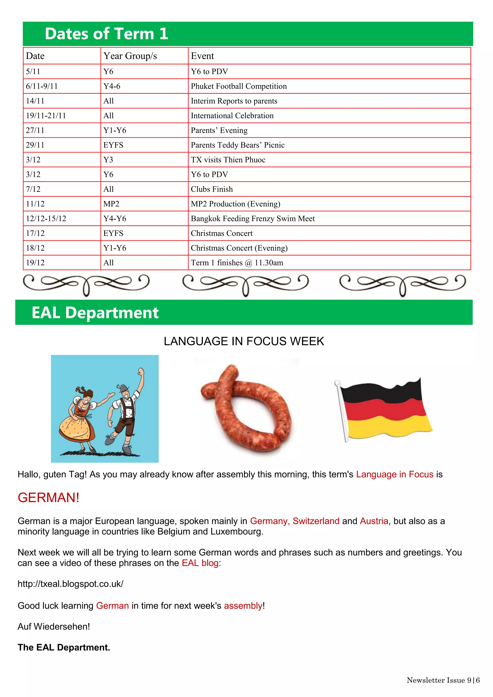 Dates of Term 1
Date Year Group/s Event
5/11 Y6 Y6 to PDV
6/11-9/11 Y4-6 Phuket Football Competition
14/11 All Interim Reports to parents
19/11-21/11 All International Celebration
27/11 Y1-Y6 Parents’ Evening
29/11 EYFS Parents Teddy Bears’ Picnic
3/12 Y3 TX visits Thien Phuoc
3/12 Y6 Y6 to PDV
7/12 All Clubs Finish
11/12 MP2 MP2 Production (Evening)
12/12-15/12 Y4-Y6 Bangkok Feeding Frenzy Swim Meet
17/12 EYFS Christmas Concert
18/12 Y1-Y6 Christmas Concert (Evening)
19/12 All Term 1 finishes @ 11.30am
Newsletter Issue 9|6
LANGUAGE IN FOCUS WEEK
Hallo, guten Tag! As you may already know after assembly this morning, this term's Language in Focus is
GERMAN!
German is a major European language, spoken mainly in Germany, Switzerland and Austria, but also as a
minority language in countries like Belgium and Luxembourg.
Next week we will all be trying to learn some German words and phrases such as numbers and greetings. You
can see a video of these phrases on the EAL blog:
http://txeal.blogspot.co.uk/
Good luck learning German in time for next week's assembly!
Auf Wiedersehen!
The EAL Department.
EAL Department
 