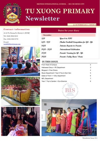 5/11 Year 6 to PDV
6/11 - 9/11 Phuket Football Competition for Y4 - Y6
14/11 Interim Reports to Parents
19/11 - 21/11 International Celebration
27/11 Parents’ Evening for Y1 - Y6
29/11 Parents Teddy Bears’ Picnic
BRITISH INTERNATIONAL SCHOOL - HO CHI MINH CITY
31 OCTOBER 2014 | ISSUE 9
Dates for your diary
IN THIS ISSUE
From Head of Campus 2
Halloween Disco + PE Department 3
Blogspot + Finer Diners 4
Music Department+ Year 6 Trip to Dam Sen 5
Dates of Term 1 + EAL Department 6
MFL Department 7
Year 1 Trip to Garden + Eco-Warriors 8
November
TU XUONG PRIMARY
Newsletter
Contact information
43-45 Tu Xuong St, District 3, HCMC
Tel: (848) 3932 0210
Fax: (848) 3932 0770
E-mail:
suehill@bisvietnam.com
Newsletter Issue 9|1
 
