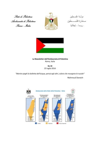 La Newsletter dell’Ambasciata di Palestina
Roma, Italia
No 34
25 luglio 2016
"Mentre paghi la bolletta dell’acqua, pensa agli altri, coloro che mungono le nuvole”
Mahmoud Darwish
 