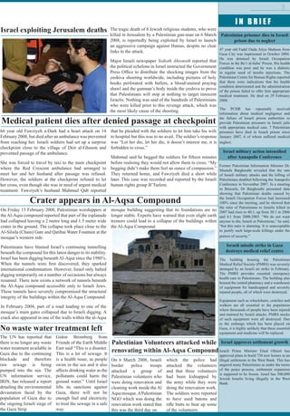 I N B R I E F
3
Palestinian prisoner dies in Israeli
prison due to neglect
47 year old Fadel Ouda Atiya Shaheen from
Gaza City was imprisoned in October 2004.
He was detained by Israeli Occupation
Forces in the Be’r al-Saba’ Prison. His health
condition was poor and he was a diabetic
in regular need of insulin injections. The
Palestinian Centre for Human Rights reported
that there were indications that his health
condition deteriorated and the administration
of the prison failed to offer him appropriate
medical treatment. He died on 29 February
2008.
The PCHR has repeatedly received
information about medical negligence and
the failure of Israeli prison authorities to
provide Palestinian prisoners in Israeli jails
with appropriate medical care. 7 Palestinian
prisoners have died in Israeli prison since
January 2007, 6 of whom suffered medical
neglect.
Israel military action intensified
after Annapolis Conference
Former Palestinian Information Minister Dr.
Mustafa Barghouthi revealed that the rate
of Israeli military attacks and the killing of
Palestinians doubled following the Annapolis
Conference in November 2007. In a meeting
in Brussels, Dr Barghouthi presented data
showing that Palestinian deaths caused by
the Israeli Occupation Forces had increased
100% since the meeting, and he showed that
the ratio of Palestinians to Israelis killed in
2007 had risen to 40:1, up from 30:1 in 2006
and 4:1 from 2000-2005. “We do not want
anyone to die, Israeli or Palestinian,” he said,
“but this ratio is alarming. It is unacceptable
to justify such large-scale killings under the
pretext of security.”
Israeli missile strike in Gaza
destroys medical relief centre
The building housing the Palestinian
Medical Relief Society (PMRS) was severely
damaged by an Israeli air strike in February.
The PMRS provides essential emergency
health care to Palestinians. The building also
housed the central pharmacy and a warehouse
of equipment for handicapped and severely
injured people, all of which were destroyed.
Equipment such as wheelchairs, crutches and
walkers are all essential to the population
where thousands of people have been injured
and maimed by Israeli attacks. PMRS stocks
of such equipment were all destroyed. Due
to the embargo which has been placed on
Gaza, it is highly unlikely that these essential
equipment and medicine will be replaced.
Israel approves settlement growth
Israeli Prime Minister Ehud Olmert has
approved plans to build 750 new homes in an
illegal settlement in the West Bank. This has
angered many Palestinians as under the terms
of the peace process, settlement expansion
is supposed to be frozen. Israel has 500,000
Jewish Israelis living illegally in the West
Bank.
Israel exploiting Jerusalem deaths
Medical patient dies after denied passage at checkpoint
Crater appears in Al-Aqsa Compound
No waste water treatment left
The UN has reported that
there is no longer any waste
water treatment available in
Gaza due to the continuing
blockade and therefore
raw sewage is being
pumped into the sea. The
UN information service,
IRIN, has released a report
detailing the environmental
devastation faced by the
population of Gaza due to
the ongoing Israeli siege of
the Gaza Strip.
Gidon Bromberg from
Friends of the Earth Middle
East said “This is a disaster.
This is a lot of sewage. It
is a health issue, as people
swim in the sea and it also
affects drinking water as the
pollutants could harm the
ground water.” Until Israel
lifts its sanctions against
Gaza, there will not be
enough fuel and electricity
to treat the sewage in a safe
way.
Palestinian Volunteers attacked while
renovating within Al-Aqsa Compound
On 6 March 2008, Israeli
border police troops
attacked a group of
Palestinian volunteers who
were doing renovation and
cleaning work inside the Al
Aqsamosque.APalestinian
NGO which was doing the
renovation work stated that
this was the third day on
which the police had
attacked the volunteers
and that three volunteers
had been kidnapped by
the army while they were
doing the renovation work.
The soldiers were reported
to have used batons and
rifle butts to beat up some
of the volunteers.
66 year old Fawziyeh a-Dark had a heart attack on 14
February 2008, but died after an ambulance was prevented
from reaching her. Israeli soldiers had set up a surprise
checkpoint close to the village of Deir al-Ghuson and
prevented passage of the ambulance.
She was forced to travel by taxi to the main checkpoint
where the Red Crescent ambulance had arranged to
meet her and her husband after passage was refused.
However, the soldiers at the checkpoint refused to let
her cross, even though she was in need of urgent medical
treatment. Fawziyeh’s husband Mahmud Qab reported
that he pleaded with the soldiers to let him take his wife
to hospital but this was to no avail. The soldier’s response
was “Let her die, let her die, it doesn’t interest me, it is
forbidden to cross.”
Mahmud said he begged the soldiers for fifteen minutes
before realising they would not allow them to cross. “My
begging didn’t make them feel an ounce of compassion.”
They returned home, and Fawziyeh died a short while
later. This case was recorded and reported by the Israeli
human rights group B’Tselem.
The tragic death of 8 Jewish religious students, who were
killed in Jerusalem by a Palestinian gun-man on 6 March
2008, is reportedly being exploited by Israel to launch
an aggressive campaign against Hamas, despite no clear
links to the attack.
Major Israeli newspaper Yedioth Ahronoth reported that
the political echelons in Israel instructed the Government
Press Office to distribute the shocking images from the
yeshiva shooting worldwide, including pictures of holy
books perforated with bullets, a blood-stained praying
shawl and the gunman’s body inside the yeshiva to prove
that Palestinians will stop at nothing to target innocent
Israelis. Nothing was said of the hundreds of Palestinians
who were killed prior to this revenge attack, which was
the most likely cause of the shooting.
On Friday 15 February 2008, Palestinian worshippers at
the Al-Aqsa compound reported that part of the esplanade
had collapsed leaving a 2 metre long and 1.5 meter wide
crater in the ground. The collapse took place close to the
Al-Silsila (Chain) Gate and Qatibai Water Fountain at the
mosque’s western side.
Palestinians have blamed Israel’s continuing tunnelling
beneath the compound for this latest danger to its stability.
Israel has been digging beneath Al-Aqsa since the 1980’s.
When the tunnels were first discovered, they sparked
international condemnation. However, Israel only halted
digging temporarily on a number of occasions but always
resumed. There now exists a network of tunnels beneath
the Al-Aqsa compound accessible only to Israeli Jews.
These tunnels have severely compromised the structural
integrity of the buildings within the Al-Aqsa Compound.
In February 2004, part of a road leading to one of the
mosque’s main gates collapsed due to Israeli digging. A
crack also appeared in one of the walls within the al-Aqsa
mosque building suggesting that its foundations are no
longer stable. Experts have warned that even slight earth
tremors could lead to a collapse of the buildings within
the Al-Aqsa Compound.
 