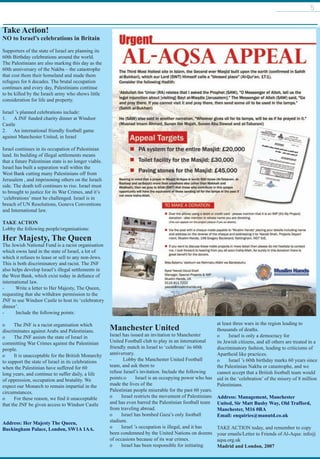 5
Take Action!
NO to Israel’s celebrations in Britain
Supporters of the state of Israel are planning its
60th Birthday celebrations around the world.
The Palestinians are also marking this day as the
60th anniversary of the Nakba – the catastrophe
that cost them their homeland and made them
refugees for 6 decades. The brutal occupation
continues and every day, Palestinians continue
to be killed by the Israeli army who shows little
consideration for life and property.
 
Israel ’s planned celebrations include:
1.      A JNF funded charity dinner at Windsor
Castle
2.      An international friendly football game
against Manchester United, in Israel
 
Israel continues in its occupation of Palestinian
land. Its building of illegal settlements means
that a future Palestinian state is no longer viable.
Israel has built a separation wall within the
West Bank cutting many Palestinians off from
Jerusalem , and imprisoning others on the Israeli
side. The death toll continues to rise. Israel must
to brought to justice for its War Crimes, and it’s
‘celebrations’ must be challenged. Israel is in
breach of UN Resolutions, Geneva Conventions
and International law.
 
TAKE ACTION
Lobby the following people/organisations:
Her Majesty, The Queen
The Jewish National Fund is a racist organisation
which owns land in the state of Israel, a lot of
which it refuses to lease or sell to any non-Jews.
This is both discriminatory and racist. The JNF
also helps develop Israel’s illegal settlements in
the West Bank, which exist today in defiance of
international law.
-         Write a letter to Her Majesty, The Queen,
requesting that she withdraw permission to the
JNF to use Windsor Castle to host its ‘celebratory
dinner’.
-         Include the following points:
o       The JNF is a racist organisation which
discriminates against Arabs and Palestinians.
o       The JNF assists the state of Israel in
committing War Crimes against the Palestinian
people.
o       It is unacceptable for the British Monarchy
to support the state of Israel in its celebrations
when the Palestinian have suffered for 60
long years, and continue to suffer daily, a life
of oppression, occupation and brutality. We
expect our Monarch to remain impartial in the
circumstances.
o       For these reason, we find it unacceptable
that the JNF be given access to Windsor Castle
Address: Her Majesty The Queen,
Buckingham Palace, London, SW1A 1AA.
 
Manchester United
Israel has issued an invitation to Manchester
United Football club to play in an international
friendly match in Israel to ‘celebrate’ its 60th
anniversary.
-         Lobby the Manchester United Football
team, and ask them to
refuse Israel’s invitation. Include the following
points:o       Israel is an occupying power who has
made the lives of the
Palestinian people miserable for the past 60 years.
o       Israel restricts the movement of Palestinians
and has even barred the Palestinian football team
from traveling abroad.
o       Israel has bombed Gaza’s only football
stadium.
o       Israel ’s occupation is illegal, and it has
been condemned by the United Nations on dozens
of occasions because of its war crimes.
o       Israel has been responsible for initiating
at least three wars in the region leading to
thousands of deaths.
o       Israel is only a democracy for
its Jewish citizens, and all others are treated in a
discriminatory fashion, leading to criticisms of
Apartheid like practices.
o       Israel ’s 60th birthday marks 60 years since
the Palestinian Nakba or catastrophe, and we
cannot accept that a British football team would
aid in the ‘celebration’ of the misery of 8 million
Palestinians.  
Address: Management, Manchester
United, Sir Matt Busby Way, Old Trafford,
Manchester, M16 0RA
Email: enquiries@manutd.co.uk    
TAKE ACTION today, and remember to copy
your emails/Letter to Friends of Al-Aqsa: info@
aqsa.org.uk
Madrid and London, 2007
 