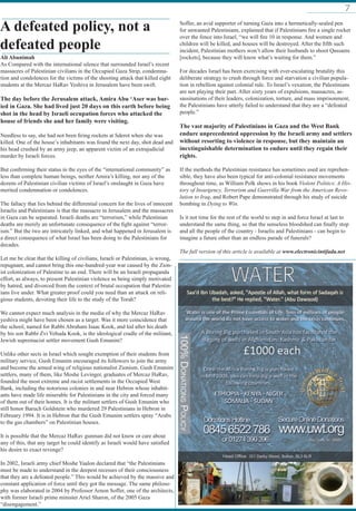 7
Ali Abunimah
As Compared with the international silence that surrounded Israel’s recent
massacres of Palestinian civilians in the Occupied Gaza Strip, condemna-
tion and condolences for the victims of the shooting attack that killed eight
students at the Mercaz HaRav Yeshiva in Jerusalem have been swift.
The day before the Jerusalem attack, Amira Abu ‘Aser was bur-
ied in Gaza. She had lived just 20 days on this earth before being
shot in the head by Israeli occupation forces who attacked the
house of friends she and her family were visiting.
Needless to say, she had not been firing rockets at Sderot when she was
killed. One of the house’s inhabitants was found the next day, shot dead and
his head crushed by an army jeep, an apparent victim of an extrajudicial
murder by Israeli forces.
But confirming their status in the eyes of the “international community” as
less than complete human beings, neither Amira’s killing, nor any of the
dozens of Palestinian civilian victims of Israel’s onslaught in Gaza have
merited condemnation or condolences.
The fallacy that lies behind the differential concern for the lives of innocent
Israelis and Palestinians is that the massacre in Jerusalem and the massacres
in Gaza can be separated. Israeli deaths are “terrorism,” while Palestinian
deaths are merely an unfortunate consequence of the fight against “terror-
ism.” But the two are intricately linked, and what happened in Jerusalem is
a direct consequence of what Israel has been doing to the Palestinians for
decades.
Let me be clear that the killing of civilians, Israeli or Palestinian, is wrong,
repugnant, and cannot bring this one-hundred-year war caused by the Zion-
ist colonization of Palestine to an end. There will be an Israeli propaganda
effort, as always, to present Palestinian violence as being simply motivated
by hatred, and divorced from the context of brutal occupation that Palestin-
ians live under. What greater proof could you need than an attack on reli-
gious students, devoting their life to the study of the Torah?
We cannot expect much analysis in the media of why the Mercaz HaRav
yeshiva might have been chosen as a target. Was it mere coincidence that
the school, named for Rabbi Abraham Isaac Kook, and led after his death
by his son Rabbi Zvi Yehuda Kook, is the ideological cradle of the militant,
Jewish supremacist settler movement Gush Emunim?
Unlike other sects in Israel which sought exemption of their students from
military service, Gush Emunim encouraged its followers to join the army
and become the armed wing of religious nationalist Zionism. Gush Emunim
settlers, many of them, like Moshe Levinger, graduates of Mercaz HaRav,
founded the most extreme and racist settlements in the Occupied West
Bank, including the notorious colonies in and near Hebron whose inhabit-
ants have made life miserable for Palestinians in the city and forced many
of them out of their homes. It is the militant settlers of Gush Emunim who
still honor Baruch Goldstein who murdered 29 Palestinians in Hebron in
February 1994. It is in Hebron that the Gush Emunim settlers spray “Arabs
to the gas chambers” on Palestinian houses.
It is possible that the Mercaz HaRav gunman did not know or care about
any of this, that any target he could identify as Israeli would have satisfied
his desire to exact revenge?
In 2002, Israeli army chief Moshe Yaalon declared that “the Palestinians
must be made to understand in the deepest recesses of their consciousness
that they are a defeated people.” This would be achieved by the massive and
constant application of force until they got the message. The same philoso-
phy was elaborated in 2004 by Professor Arnon Soffer, one of the architects,
with former Israeli prime minister Ariel Sharon, of the 2005 Gaza
“disengagement.”
Soffer, an avid supporter of turning Gaza into a hermetically-sealed pen
for unwanted Palestinians, explained that if Palestinians fire a single rocket
over the fence into Israel, “we will fire 10 in response. And women and
children will be killed, and houses will be destroyed. After the fifth such
incident, Palestinian mothers won’t allow their husbands to shoot Qassams
[rockets], because they will know what’s waiting for them.”
For decades Israel has been exercising with ever-escalating brutality this
deliberate strategy to crush through force and starvation a civilian popula-
tion in rebellion against colonial rule. To Israel’s vexation, the Palestinians
are not playing their part. After sixty years of expulsions, massacres, as-
sassinations of their leaders, colonization, torture, and mass imprisonment,
the Palestinians have utterly failed to understand that they are a “defeated
people.”
The vast majority of Palestinians in Gaza and the West Bank
endure unprecedented oppression by the Israeli army and settlers
without resorting to violence in response, but they maintain an
inextinguishable determination to endure until they regain their
rights.
If the methods the Palestinian resistance has sometimes used are reprehen-
sible, they have also been typical for anti-colonial resistance movements
throughout time, as William Polk shows in his book Violent Politics: A His-
tory of Insurgency, Terrorism and Guerrilla War from the American Revo-
lution to Iraq, and Robert Pape demonstrated through his study of suicide
bombing in Dying to Win.
Is it not time for the rest of the world to step in and force Israel at last to
understand the same thing, so that the senseless bloodshed can finally stop
and all the people of the country - Israelis and Palestinians - can begin to
imagine a future other than an endless parade of funerals?
The full version of this article is available at www.electronicintifada.net
A defeated policy, not a
defeated people
 