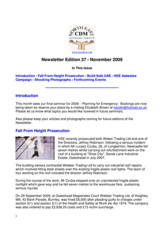 www.necdm.co.uk

                  Newsletter Edition 37 - November 2009
                                             In This Issue

Introduction - Fall From Height Prosecution - Build Safe UAE - HSE Asbestos
Campaign - Shocking Photographs - Forthcoming Events

                     -------------------------------------------------------------------

Introduction

This month sees our final seminar for 2009 - ‘Planning for Emergency‘. Bookings are now
being taken so reserve your place by e-mailing Elizabeth Brown at necdm@hotmail.co.uk.
Please let us know what topics you would like covered in future seminars.

Also please keep your articles and photographs coming for future editions of the
Newsletter.

Fall From Height Prosecution

                                HSE recently prosecuted both Weber Trading Ltd and one of
                                the Directors, Jeffrey Robinson, following a serious incident
                                in which Mr Lucasz Czuba, 26, of Longbenton, Newcastle fell
                                seven metres whilst carrying out refurbishment work on the
                                roof of a building at "Shoe City", Sands Lane Industrial
                                Estate, Gateshead in July 2007.

The building owners contracted Webber Trading Ltd to carry out industrial roof repairs
which involved fitting steel sheets over the existing fragile plastic roof lights. The team of
four working on the roof included the director Jeffrey Robinson.

During the course of the work, Mr Czuba stepped onto an unprotected fragile plastic
rooflight which gave way and he fell seven metres to the warehouse floor, sustaining
serious injuries.

On 29 September 2009, at Gateshead Magistrates Court Webber Trading Ltd, of Keighley
Mill, 43 Bank Parade, Burnley, was fined £6,000 after pleading guilty to charges under
section 3(1) and section 2(1) of the Health and Safety at Work etc Act 1974. The company
was also ordered to pay £2,838.20 costs and £15 victim surcharge.

1
 