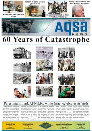 On14May2008,Palestinians
around the world marked the
day as the beginning of the
Nakbaorcatastrophewhichleft
them homeless, landless, and
victims of Zionist aggression.
In 1948, the state of Israel
was declared by Zionists who
ethnically cleansed many
Palestinian towns and villages
of all their inhabitants. 750,000
Palestinians became refugees,
and to this day, most of these
people and their descendants
continue to live in squalid
conditions in densely packed
refugee camps.
The Israeli occupation
of the West Bank and Gaza
Strip continues and with each
passing year, Palestinians
witness greater oppression,
greater brutality and economic
ruin engineered by Israeli
policies. The Gaza Strip is
now an open air prison caging
its 1.4 million inhabitants.
Israeli incursions ensure
that any viable businesses
are all destroyed, including
The West Bank is now
being divided up further, with
the increasing isolation of
population centres away from
one another. This is creating a
divided territory reminiscent
of Apartheid South Africa’s
Bantustans. Supporters of the
Palestinian cause have marked
the 60th anniversary of the
Nakba worldwide with calls
for an end to this brutal and
inhumane occupation.
Jimmy Carter: Israel has
150 Nuclear Weapons
Children killed in Gaza
attack
Palestinians killed as they
protest against seige
Aqsa
Israeli missile targets
journalists
60 Years of Catastrophe
Palestinians mark Al-Nakba, while Israel celebrates its birth
 