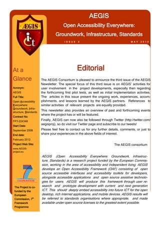 AEGIS
                                       Open Accessibility Everywhere:
                                 Groundwork, Infrastructure, Standards
                                        I S S U E   3                                   M A Y   2 0 1 0




At a                                                Editorial
Glance                 The AEGIS Consortium is pleased to announce the third issue of the AEGIS
                       Newsletter. The special focus of this third issue is on AEGIS’ activities for
Acronym:               user involvement in the project developments, especially then regarding
AEGIS                  the forthcoming first pilot tests, as well as initial implementation activities.
Full Title:            The articles in this issue present the ongoing work, experiences, accom-
Open Accessibility     plishments, and lessons learned by the AEGIS partners. References to
Everywhere:            similar activities of relevant projects are equally provided.
Groundwork, Infra-
structure, Standards
                       This newsletter also provides an overview of past and forthcoming events
                       where the project has or will be featured.
Contract No:
FP7-224348             Finally, AEGIS can now also be followed through Twitter (http://twitter.com/
                       aegisproj), so do visit our Twitter page and subscribe to our tweets!
Start Date:
September 2008         Please feel free to contact us for any further details, comments, or just to
End date:              share your experiences in the above fields of interest.
February 2012
Project Web Site:                                                           The AEGIS consortium
www.AEGIS-
project.eu

                       AEGIS (Open Accessibility Everywhere: Groundwork, Infrastruc-
                       ture, Standards) is a research project funded by the European Commis-
                       sion, working in the area of accessibility and independent living. AEGIS
                       develops an Open Accessibility Framework (OAF) consisting of open
                       source accessible interfaces and accessibility toolkits for developers,
                       alongside accessible applications and open source assistive technolo-
                       gies for users. AEGIS will produce this framework through user re-
 The Project is co-    search and prototype development with current and next generation
 funded by the         ICT. This should deeply embed accessibility into future ICT for the open
 European              desktop, rich Internet applications, and mobile devices. AEGIS results will
 Commission, 7th       be referred to standards organisations where appropriate, and made
 Framework             available under open source licenses to the greatest extent possible.
 Programme
 