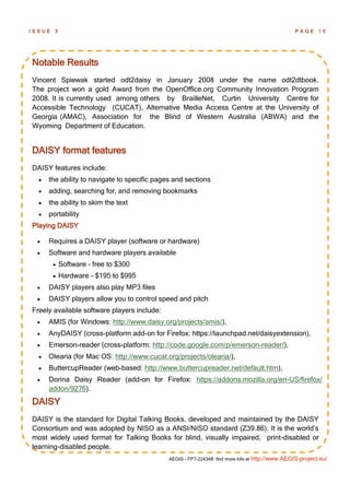 ISSUE   3                                                                                         PAGE      10




Notable Results
Vincent Spiewak started odt2daisy in January 2008 under the name odt2dtbook.
The project won a gold Award from the OpenOffice.org Community Innovation Program
2008. It is currently used among others by BrailleNet, Curtin University Centre for
Accessible Technology (CUCAT), Alternative Media Access Centre at the University of
Georgia (AMAC), Association for the Blind of Western Australia (ABWA) and the
Wyoming Department of Education.


DAISY format features
DAISY features include:
     the ability to navigate to specific pages and sections
     adding, searching for, and removing bookmarks
     the ability to skim the text
     portability
Playing DAISY

     Requires a DAISY player (software or hardware)
     Software and hardware players available
           Software - free to $300
           Hardware - $195 to $995
     DAISY players also play MP3 files
     DAISY players allow you to control speed and pitch
Freely available software players include:
     AMIS (for Windows: http://www.daisy.org/projects/amis/),
     AnyDAISY (cross-platform add-on for Firefox: https://launchpad.net/daisyextension),
     Emerson-reader (cross-platform: http://code.google.com/p/emerson-reader/),
     Olearia (for Mac OS: http://www.cucat.org/projects/olearia/),
     ButtercupReader (web-based: http://www.buttercupreader.net/default.htm),
     Dorina Daisy Reader (add-on for Firefox: https://addons.mozilla.org/en-US/firefox/
      addon/9276).
DAISY
DAISY is the standard for Digital Talking Books, developed and maintained by the DAISY
Consortium and was adopted by NISO as a ANSI/NISO standard (Z39.86). It is the world’s
most widely used format for Talking Books for blind, visually impaired, print-disabled or
learning-disabled people.
                                              AEGIS - FP7-224348: find more info at http://www.AEGIS-project.eu/
 