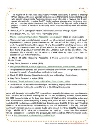 ISSUE     3                                                                                        PAGE 13




      The majority of the talk was about OpenDocument accessibility & demos of creating
       DAISY books and Concept Coding Framework support for creating documents for people
       with cognitive impairments. Audience members were interested in having a free & open
       source alternative for creating DAISY books, and one attendee was particularly keen
       on us providing a clear statement that DAISY format XML files are useful in DAISY
       players, but aren't a “universal accessibility format” that automatically work with screen
       readers.
 4. March 26, 2010: Making Rich Internet Applications Accessible Through JQuery
     Chris Blouch, AOL, Inc.; Hans Hillen, The Paciello Group
     Making Rich Internet Applications Accessible Through Jquery – slides (on wikis.sun.com)
     This session was explicitly focused on work on UI component accessibility and AJAX
      implementation, and this presentation credited FP7 and AEGIS with helping support this
      work. The presentation had three parts: (1) why jQuery; (2) the work they have done; and
      (3) demos. Presenters noted that jQuery adoption as measured by Google queries has
      been taking off, particularly compared to other UI toolkits such as Dojo and others. They
      also noted AOL's use of it, and the existence of work done by others prior to them on
      accessibility (ATRC from UToronto).
  5 . March 24, 2010: Designing Accessible & Usable Application User Interfaces for
  Mobile Phones
     Greg Fields, Research In Motion (RIM)
     Designing Accessible & Usable Application User Interfaces for Mobile Phones - slides
     This presentation identified best practices in mobile application UI design that can help to
      improve the usability of mobile phone applications for all users.
 6. March 25, 2010: Creating Close Captioned Content for BlackBerry Smartphones
     Greg Fields, Research In Motion (RIM)
     Creating Close Captioned Content for BlackBerry Smartphones - slides
     This hands-on lab will demonstrate how you can develop, deploy and distribute accessible,
      close captioned multimedia content for and to BlackBerry Smartphones.


Along with the conference and AEGIS presentations, separate discussions and meetings were
held. The most AEGIS related meeting was the GNOME Accessibility Hackfest hold on March
23, 2010 focused mainly on the three main topics: GNOME desktop accessibility testing and
their automatization, where the priority is writing tests, which will live in the test subdirectory of
each GNOME module; Accessibility leadership discussion and GNOME 3.0 and everything that
needs to be addressed related to accessibility for the shift to GNOME 3. The key GNOME
community members and open projects leads were present (i.e Orca, GNOME Accessibility
Project, AT-SPI, LDTP, VizAudio communities) as well as current Sun Microsystems/
Oracle accessibility engineers, and SingularLogic representatives. More information can be
found at: http://live.gnome.org/Accessibility/Hackfest2010.



                                                AEGIS - FP7-224348: find more info at http://www.AEGIS-project.eu/
 