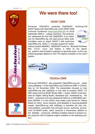 PAGE      14



                                                   We were there too!
                                                                     DAISY 2009
                                 KULeuven DOCARCH presented “Odt2DAISY: Authoring Full
                                 DAISY Books with OpenOffice.org” at the DAISY 2009
                                 Technical Conference (www.daisy2009.de) on 24-25
                                 September 2009 in Leipzig, Germany. The presenta-
                                 tion addressed the fact that Odt2DAISY is an exten-
                                 sion for OpenOffice.org, the open-source office suite.
                                 It enables users to export DAISY 3 with audio from
                                 OpenOffice.org Writer. It includes support for mathe-
                                 matical content (MathML). Odt2DAISY works on Microsoft Windows,
                                 Mac O S X, Linux and Solaris. It relies on the operat-
                                 ing system's text-to-speech engine(s) to generate audio, so the sup-
                                 ported languages depend on the TTS engines available on the user’s
                                 system.




                                                                     OOoCon 2009
                                 KULeuven DOCARCH also presented “OpenOffice.org can speak
                                 using odt2daisy !” at the OpenOffice.org Conference 2009, in Orvieto,
                                 Italy on 3-6 November 2009. The presentation focused on how
                                 OpenOffice.org with odt2daisy is now able to produce DAISY 3.0
                                 XML books and Full DAISY Books (XML + Audio). DAISY is the stan-
                                 dard for Digital Talking Books, developed and maintained by the
                                 DAISY consortium and was adopted by NISO as a ANSI/NISO stan-
                                 dard (Z39.86). It is the world’s most widely used format for Talking
                                 Books for blind, visual impaired, print-disabled or learning-disabled
                                 people. OpenOffice.org with odt2daisy is therefore the only rich,
                                 cross-platform, accessible, free and open source authoring environ-
                                 ment for DAISY books, which would be a tremendous addition to
                                 the disability community. odt2daisy enables authors to produce au-
                                 dio using the Text-To-Speech engine available on the operating sys-
                                 tem.


AEGIS - FP7-224348: find more info at http://www.AEGIS-project.eu/
 