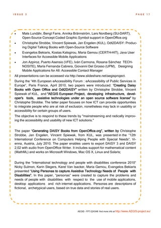 ISSUE   3                                                                                       PAGE 17




    Mats Lundälv, Bengt Farre, Annika Brännström, Lars Nordberg (SU-DART),
     Open-Source Concept Coded Graphic Symbol support in OpenOffice.org
    Christophe Strobbe, Vincent Spiewak, Jan Engelen (KUL), Odt2DAISY: Produc-
     ing Digital Talking Books with Open-Source Software
    Evangelos Bekiaris, Kostas Kalogirou, Maria Gemou (CERTH-HIT), Java User
     Interfaces for Accessible Mobile Applications
    Jon Azpiroz, Puerto Asensio (VFE), Iván Carmona, Rosana Sánchez TECH-
     NOSITE), María Fernanda Cabrera, Giovanni Del Grosso (UPM), Designing
     Mobile Applications for All: Accessible Contact Manager
All presentations can be accessed via http://www.slideshare.net/aegisproject.
During the “4th European eAccessibility Forum : eAccessibility of Public Services in
Europe”, Paris France, April 2010, two papers were introduced: “Creating Daisy
Books with Open Office and Odt2DAISY” written by Christophe Strobbe, Vincent
Spiewak of KUL, and “AEGIS European Project, developing infrastructure, devel-
oper's tools, assistive technologies under an open source software license” by
Christophe Strobbe. The latter paper focuses on how ICT can provide opportunities
to integrate people who are at risk of exclusion, nonetheless may lack in usability or
accessibility for certain groups of users.
The objective is to respond to these trends by "mainstreaming and radically improv-
ing the accessibility and usability of new ICT solutions."


The paper “Generating DAISY Books from OpenOffice.org”, written by Christophe
Strobbe, Jan Engelen, Vincent Spiewak, from KUL, was presented in the “12th
International Conference on Computers Helping People with Special Needs”, Vi-
enna, Austria, July 2010. The paper enables users to export DAISY 3 and DAISY
2,02 with audio from OpenOffice Writer. It includes support for mathematical content
(MathML) and works on Microsoft Windows, Mac OS X, Linux and Solaris;


During the “International technology and people with disabilities conference 2010”
Nicky Sulmon, Karin Slegers, Karel Van Isacker, Maria Gemou, Evangelos Bekiaris
presented “Using Personas to capture Assistive Technology Needs of People with
Disabilities”. In this paper, “personas” were created to capture the problems and
needs of people with disabilities with respect to the use of mobile applications,
desktop applications and rich internet applications. Personas are descriptions of
fictional, archetypical users, based on true data and stories of real users.




                                            AEGIS - FP7-224348: find more info at http://www.AEGIS-project.eu/
 