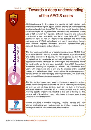PAGE      2

                                    Towards a deep understanding
                                        of the AEGIS users
                                AEGIS deliverable 1.1.2 presents the results of field studies and
                                workshops held in Belgium, Spain, Sweden and the UK. With these field
                                studies and workshops, the AEGIS Consortium aimed to gain a better
                                understanding of the targeted users, their tasks and the context of the
                                use of ICT in which they operate. Different viewpoints and individual
                                characteristics that exist within the broad user base of ICT were
                                addressed here, as well as discrepancies between the function of
                                mainstream or AT/AAC technologies and users’ expectations hereof.
                                Both activities targeted end-users, end-user representatives (e.g.
                                trainers), domain experts and developers.


                                The field studies consisted out of questionnaires covering AEGIS’ three
                                application domains: desktop solutions, rich internet applications (RIA)
                                and mobile applications & devices. The results pointed out that the use
                                of technology is reasonably widespread within each of the three
                                application domains. However, the technologies and devices that would
                                be most helpful for the end-users targeted by the AEGIS Consortium,
                                are seldom reaching this target group. Instead, the interviewed end-
                                users with impairments tend to own only the cheapest and/or outdated
                                devices and technologies. Basic functionalities like editing documents,
                                sending emails or text messaging are frequently used, but even here,
                                many accessibility problems are encountered.


                                The field studies brought many recurring themes and arguments to light.
                                These include anticipated issues like the cost of (assistive) technologies
                                as well as less obvious barriers, such as t he lack of training or
                                instruction materials presented in a format that suits specific needs
                                following specific impairments. Related to this lack of training is the
                                general lack of knowledge: many interviewed end-users were simply
                                unaware of available solutions.


                                Recent evolutions in desktop computing, mobile devices and rich
                                internet applications hold much promise for another recurring theme,
                                namely the need for customization or personalisation.




AEGIS - FP7-224348: find more info at http://www.AEGIS-project.eu/
 