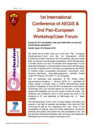 PAGE      20




                                           1st International
                                        Conference of AEGIS &
                                          2nd Pan-European
                                        Workshop/User Forum
                                  Access for All in the desktop, web and mobile field: an end-user
                                  and developer perspective
                                  Seville, Spain, 6-9 October 2010

                                  We would like to kindly invite you to the 2nd Pan - European
                                  Workshop/User Forum and the 1st International AEGIS
                                  Conference entitled “Access for All in the desktop, web and mobile
                                  field: an end-user and developer perspective” which will take place
                                  in Seville, Spain on 6 and 7-8 October 2010 respectively. For the
                                  dedicated developers, a free developer camp (clinic) will take place
                                  on the 9th of October 2010. All events are organised by the AEGIS
                                  IP initiative (Open Accessibility Everywhere: Groundwork, Infra-
                                  structure, Standards - www.aegis-project.eu), partially funded
                                  under FP7 (Theme: ICT‐2007.7.1; ICT & Ageing).
                                  With an estimated total population of 501 million (http://
                                  epp.eurostat.ec.europa.eu, 1 January 2010), an       estimated 45
                                  million people in Europe have a LSHPD (long-standing health
                                  problem or disability). A mere 20-30% are believed to use Assistive
                                  Technology (AT), but concrete figures do not exist. In fact, most
                                  people with disabilities are not even aware of what AT exists. This
                                  workshop and conference aims to help spread the word on the
                                  existence of AT, and especially on technology that is        freely
                                  available.
                                  The Workshop/User Forum aims to bring together end-users and
                                  experts in the field of assistive technologies, from both the OSS
                                  community as well as the proprietary one, that focus on the
                                  accessibility of desktop, web and mobile applications. During the
                                  workshop the project will present the tools developed so far, and
                                  will stimulate discussions between both end-users and application
                                  developers vis-à-vis the project’s outcomes so far.


AEGIS - FP7-224348: find more info at http://www.AEGIS-project.eu/
 