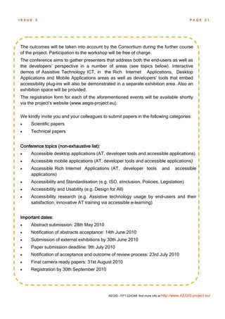 ISSUE   3                                                                                         PAGE 21




The outcomes will be taken into account by the Consortium during the further course
of the project. Participation to the workshop will be free of charge.
The conference aims to gather presenters that address both the end-users as well as
the developers’ perspective in a number of areas (see topics below). Interactive
demos of Assistive Technology ICT, in the Rich Internet Applications, Desktop
Applications and Mobile Applications areas as well as developers’ tools that embed
accessibility plug-ins will also be demonstrated in a separate exhibition area. Also an
exhibition space will be provided.
The registration form for each of the aforementioned events will be available shortly
via the project’s website (www.aegis-project.eu).

We kindly invite you and your colleagues to submit papers in the following categories:
    Scientific papers
    Technical papers


Conference topics (non-exhaustive list):
    Accessible desktop applications (AT, developer tools and accessible applications)
    Accessible mobile applications (AT, developer tools and accessible applications)
    Accessible Rich Internet Applications (AT, developer tools                 and      accessible
     applications)
    Accessibility and Standardisation (e.g. ISO, eInclusion, Policies, Legislation)
    Accessibility and Usability (e.g. Design for All)
    Accessibility research (e.g. Assistive technology usage by end-users and their
     satisfaction, innovative AT training via accessible e-learning)


Important dates:
    Abstract submission: 28th May 2010
    Notification of abstracts acceptance: 14th June 2010
    Submission of external exhibitions by 30th June 2010
    Paper submission deadline: 9th July 2010
    Notification of acceptance and outcome of review process: 23rd July 2010
    Final camera ready papers: 31st August 2010
    Registration by 30th September 2010




                                              AEGIS - FP7-224348: find more info at http://www.AEGIS-project.eu/
 