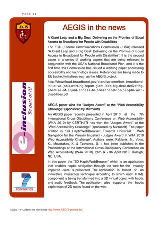 PAGE      22




                                               AEGIS in the news
                                  A Giant Leap and a Big Deal: Delivering on the Promise of Equal
                                  Access to Broadband for People with Disabilities
                                  The FCC (Federal Communications Commission – USA) released
                                  “A Giant Leap and a Big Deal: Delivering on the Promise of Equal
                                  Access to Broadband for People with Disabilities“. It is the second
                                  paper in a series of working papers that are being released in
                                  conjunction with the USA’s National Broadband Plan, and it is the
                                  first time the Commission has issued a working paper addressing
                                  accessibility and technology issues. References are being made to
                                  EU backed initiatives such as the AEGIS project.
                                  http://download.broadband.gov/plan/fcc-omnibus-broadband-
                                  initiative-(obi)-working-report-giant-leap-big-deal-delivering-
                                  p ro mi se -o f -e q ua l -acce ss -t o -b ro a d ba nd -f o r-p e o p le -wi t h -
                                  disabilities.pdf


                                  AEGIS paper wins the “Judges Award” at the “Web Accessibility
                                  Challenge” (sponsored by Microsoft)
                                  An AEGIS paper recently presented in April 2010 at the 7th
                                  International Cross-Disciplinary Conference on Web Accessibility
                                  (W4A 2010) by CERTH/ITI has won the “Judges Award” at the
                                  “Web Accessibility Challenge” (sponsored by Microsoft). The paper
                                  entitled is "3D HapticWebBrowser: Towards Universal          Web
                                  Navigation for the Visually Impaired – Judges Award at W4A 2010
                                  Web Accessibility Challenge". Authors were: Kaklanis, N., Votis,
                                  K., Moustakas, K. & Tzovaras, D. It has been published in the
                                  Proceedings of the International Cross-Disciplinary Conference on
                                  Web Accessibility (W4A 2010), 26th & 27th April 2010, Raleigh,
                                  NC, USA.
                                  In this paper the “3D HapticWebBrowser” which is an application
                                  that enables haptic navigation through the web for the visually
                                  impaired users, is presented. The application is based on an
                                  innovative interaction technique according to which each HTML
                                  component is being transformed into a 3D virtual object with haptic
                                  and audio feedback. The application also supports the haptic
                                  exploration of 2D maps found on the web.




AEGIS - FP7-224348: find more info at http://www.AEGIS-project.eu/
 