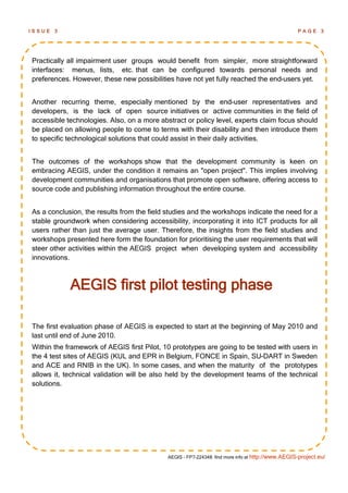 ISSUE   3                                                                                         PAGE 3




Practically all impairment user groups would benefit from simpler, more straightforward
interfaces: menus, lists, etc. that can be configured towards personal needs and
preferences. However, these new possibilities have not yet fully reached the end-users yet.


Another recurring theme, especially mentioned by the end-user representatives and
developers, is the lack of open source initiatives or active communities in the field of
accessible technologies. Also, on a more abstract or policy level, experts claim focus should
be placed on allowing people to come to terms with their disability and then introduce them
to specific technological solutions that could assist in their daily activities.


The outcomes of the workshops show that the development community is keen on
embracing AEGIS, under the condition it remains an "open project". This implies involving
development communities and organisations that promote open software, offering access to
source code and publishing information throughout the entire course.


As a conclusion, the results from the field studies and the workshops indicate the need for a
stable groundwork when considering accessibility, incorporating it into ICT products for all
users rather than just the average user. Therefore, the insights from the field studies and
workshops presented here form the foundation for prioritising the user requirements that will
steer other activities within the AEGIS project when developing system and accessibility
innovations.



            AEGIS first pilot testing phase

The first evaluation phase of AEGIS is expected to start at the beginning of May 2010 and
last until end of June 2010.
Within the framework of AEGIS first Pilot, 10 prototypes are going to be tested with users in
the 4 test sites of AEGIS (KUL and EPR in Belgium, FONCE in Spain, SU-DART in Sweden
and ACE and RNIB in the UK). In some cases, and when the maturity of the prototypes
allows it, technical validation will be also held by the development teams of the technical
solutions.




                                            AEGIS - FP7-224348: find more info at http://www.AEGIS-project.eu/
 
