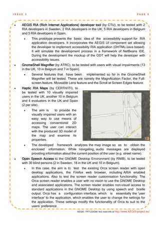 ISSUE   3                                                                                           PAGE 5




   AEGIS RIA (Rich Internet Applications) developer tool (by CTU), to be tested with 2
    RIA developers in Sweden, 2 RIA developers in the UK, 5 RIA developers in Belgium
    and 5 RIA developers in Spain.
           This prototype presents the basic idea of the accessibility support for RIA
            application developers. It incorporates the AEGIS UI component set allowing
            the developer to implement accessibility RIA application (DHTML/Java based).
            It will simulate the development process in a framework of NetBeans IDE.
            During the development the mockup of the ODT will help the developer with
            accessibility issues.
   GnomeShell Magnifier (by ATRC), to be tested with users with visual impairments (13
    in the UK, 10 in Belgium and 7 in Spain).
           Several features that have been implemented so far in the GnomeShell
            Magnifier will be tested. These are namely the Magnification Factor, the Full-
            screen feature, Moveable Lens feature and the Scroll at Screen Edges feature.
   Haptic RIA Maps (by CERTH/ITI), to
    be tested with 10 visually impaired
    users in the UK, another 10 in Belgium
    and 4 evaluators in the UK and Spain
    (2 per site).
           The aim is      to provide the
            visually impaired users with an
            easy way to use means of
            accessing conventional 2D
            maps. The user can interact
            with the produced 3D model of
            the map and examine its
            properties.
           The developed framework analyzes the map image so as to obtain the
            enclosed information. While navigating, audio messages are displayed
            providing information about the current position of the user (e.g. street name).
   Open Speech Access to the GNOME Desktop Environment (by RNIB), to be tested
    with 30 blind persons (2 in Sweden, 18 in the UK and 10 in Belgium).
           In this case, the aim is to test the existing Orca screen reader with open
            desktop applications, the Firefox web browser, including ARIA enabled
            applications. Also to test the screen reader customisation functionality. The
            Orca screen reader enables a user with no vision to use the GNOME Desktop
            and associated applications. The screen reader enables non-visual access to
            standard applications in the GNOME Desktop by using speech and braille
            output. Orca has a configuration interface, which is essentially the 'user
            interface' to the application, which enables the user to change the settings for
            the application. These settings modify the functionality of Orca to suit to the
            users’ preference.
                                              AEGIS - FP7-224348: find more info at http://www.AEGIS-project.eu/
 