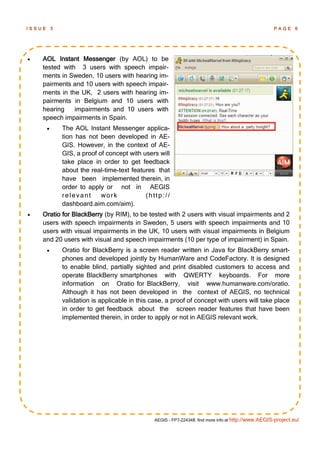 ISSUE       3                                                                                           PAGE      6




   AOL Instant Messenger (by AOL) to be
    tested with 3 users with speech impair-
    ments in Sweden, 10 users with hearing im-
    pairments and 10 users with speech impair-
    ments in the UK, 2 users with hearing im-
    pairments in Belgium and 10 users with
    hearing    impairments and 10 users with
    speech impairments in Spain.
               The AOL Instant Messenger applica-
                tion has not been developed in AE-
                GIS. However, in the context of AE-
                GIS, a proof of concept with users will
                take place in order to get feedback
                about the real-time-text features that
                have been implemented therein, in
                order to apply or not in AEGIS
                relevant      work            (http://
                dashboard.aim.com/aim).
   Oratio for BlackBerry (by RIM), to be tested with 2 users with visual impairments and 2
    users with speech impairments in Sweden, 5 users with speech impairments and 10
    users with visual impairments in the UK, 10 users with visual impairments in Belgium
    and 20 users with visual and speech impairments (10 per type of impairment) in Spain.
               Oratio for BlackBerry is a screen reader written in Java for BlackBerry smart-
                phones and developed jointly by HumanWare and CodeFactory. It is designed
                to enable blind, partially sighted and print disabled customers to access and
                operate BlackBerry smartphones with QWERTY keyboards. For more
                information on Oratio for BlackBerry, visit www.humanware.com/oratio.
                Although it has not been developed in the context of AEGIS, no technical
                validation is applicable in this case, a proof of concept with users will take place
                in order to get feedback about the screen reader features that have been
                implemented therein, in order to apply or not in AEGIS relevant work.




                                                  AEGIS - FP7-224348: find more info at http://www.AEGIS-project.eu/
 