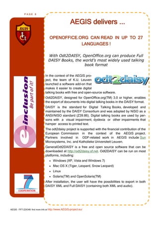 PAGE      8



                                                      AEGIS delivers ...

                                    OPENOFFICE.ORG CAN READ IN UP TO 27
                                                LANGUAGES !

                                  With Odt2DAISY, OpenOffice.org can produce Full
                                  DAISY Books, the world’s most widely used talking
                                                    book format

                                In the context of the AEGIS pro-
                                ject, the team of K.U. Leuven
                                launched a software add-on that
                                makes it easier to create digital
                                talking books with free and open-source software.
                                Odt2DAISY, designed for OpenOffice.org(TM) 3.0 or higher, enables
                                the export of documents into digital talking books in the DAISY format.
                                DAISY is the standard for Digital Talking Books, developed and
                                maintained by the DAISY Consortium and was adopted by NISO as a
                                ANSI/NISO standard (Z39.86). Digital talking books are used by per-
                                sons with a visual impairment, dyslexia or other impairments that
                                hamper access to printed text.
                                The odt2daisy project is supported with the financial contribution of the
                                European Commission in the context of the AEGIS project.
                                Partners involved in ODF-related work in AEGIS include Sun
                                Microsystems, Inc. and Katholieke Universiteit Leuven.
                                GeneralOdt2DAISY is a free and open source software that can be
                                downloaded at http://odt2daisy.sf.net. Odt2DAISY can be run on most
                                platforms, including:
                                      Windows (XP, Vista and Windows 7)
                                      Mac OS X (Tiger, Leopard, Snow Leopard)
                                      Linux
                                      Solaris(TM) and OpenSolaris(TM)
                                After installation, the user will have the possibilities to export in both
                                DAISY XML and Full DAISY (containing both XML and audio).




AEGIS - FP7-224348: find more info at http://www.AEGIS-project.eu/
 
