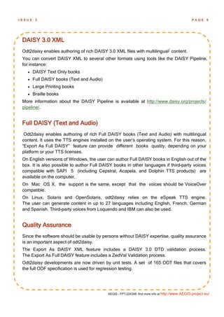ISSUE    3                                                                                        PAGE 9




 DAISY 3.0 XML
 Odt2daisy enables authoring of rich DAISY 3.0 XML files with multilingual1 content.
 You can convert DAISY XML to several other formats using tools like the DAISY Pipeline,
 for instance:
       DAISY Text Only books
       Full DAISY books (Text and Audio)
       Large Printing books
       Braille books
 More information about the DAISY Pipeline is available at http://www.daisy.org/projects/
 pipeline/.


 Full DAISY (Text and Audio)
  Odt2daisy enables authoring of rich Full DAISY books (Text and Audio) with multilingual
 content. It uses the TTS engines installed on the user’s operating system. For this reason,
 “Export As Full DAISY” feature can provide different books quality, depending on your
 platform or your TTS licenses.
 On English versions of Windows, the user can author Full DAISY books in English out of the
 box. It is also possible to author Full DAISY books in other languages if third-party voices
 compatible with SAPI 5 (including Cepstral, Acapela, and Dolphin TTS products) are
 available on the computer.
 On Mac OS X, the support is the same, except that the voices should be VoiceOver
 compatible.
 On Linux, Solaris and OpenSolaris, odt2daisy relies on the eSpeak TTS engine.
 The user can generate content in up to 27 languages including English, French, German
 and Spanish. Third-party voices from Loquendo and IBM can also be used.


 Quality Assurance
 Since the software should be usable by persons without DAISY expertise, quality assurance
 is an important aspect of odt2daisy.
 The Export As DAISY XML feature includes a DAISY 3.0 DTD validation process.
 The Export As Full DAISY feature includes a ZedVal Validation process.
 Odt2daisy developments are now driven by unit tests. A set of 165 ODT files that covers
 the full ODF specification is used for regression testing.




                                            AEGIS - FP7-224348: find more info at http://www.AEGIS-project.eu/
 