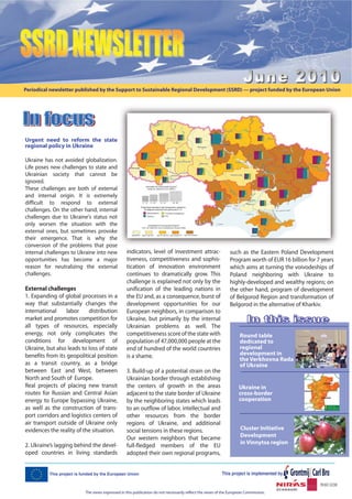 Periodical newsletter published by the Support to Sustainable Regional Development (SSRD) — project funded by the European Union




Urgent need to reform the state
regional policy in Ukraine

Ukraine has not avoided globalization.
Life poses new challenges to state and
Ukrainian society that cannot be
ignored.
These challenges are both of external
and internal origin. It is extremely
difficult to respond to external
challenges. On the other hand, internal
challenges due to Ukraine's status not
only worsen the situation with the
external ones, but sometimes provoke
their emergence. That is why the
conversion of the problems that pose
internal challenges to Ukraine into new          indicators, level of investment attrac-                     such as the Eastern Poland Development
opportunities has become a major                 tiveness, competitiveness and sophis-                       Program worth of EUR 16 billion for 7 years
reason for neutralizing the external             tication of innovation environment                          which aims at turning the voivodeships of
challenges.                                      continues to dramatically grow. This                        Poland neighboring with Ukraine to
                                                 challenge is explained not only by the                      highly-developed and wealthy regions; on
External challenges                              unification of the leading nations in                       the other hand, program of development
1. Expanding of global processes in a            the EU and, as a consequence, burst of                      of Belgorod Region and transformation of
way that substantially changes the               development opportunities for our                           Belgorod in the alternative of Kharkiv.
international     labor    distribution          European neighbors, in comparison to
market and promotes competition for              Ukraine, but primarily by the internal
all types of resources, especially               Ukrainian problems as well. The
energy, not only complicates the                 competitiveness score of the state with                           Round table
conditions for development of                    population of 47,000,000 people at the                            dedicated to
Ukraine, but also leads to loss of state         end of hundred of the world countries                             regional
benefits from its geopolitical position          is a shame.                                                       development in
                                                                                                                   the Verkhovna Rada
as a transit country, as a bridge                                                                                  of Ukraine
between East and West, between                   3. Build-up of a potential strain on the
North and South of Europe.                       Ukrainian border through establishing
Real projects of placing new transit             the centers of growth in the areas                               Ukraine in
routes for Russian and Central Asian             adjacent to the state border of Ukraine                          cross-border
energy to Europe bypassing Ukraine,              by the neighboring states which leads                            cooperation
as well as the construction of trans-            to an outflow of labor, intellectual and
port corridors and logistics centers of          other resources from the border
air transport outside of Ukraine only            regions of Ukraine, and additional
evidences the reality of the situation.          social tensions in these regions.                                 Cluster Initiative
                                                 Our western neighbors that became                                 Development
2. Ukraine’s lagging behind the devel-                                                                             in Vinnytsa region
                                                 full-fledged members of the EU
oped countries in living standards               adopted their own regional programs,




                          The views expressed in this publication do not necessarily reflect the views of the European Commission.
 