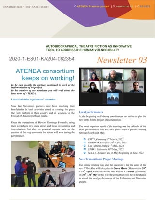 ERASMUS+2020-1-ES01-KA204-082354
2020-1-ES01-KA204-082354
ATENEA consortium
keeps on working!
In the past months the partners continued to work at the
implementation of the project.
In this number of our newsletter you will read about the
latest news of ATENEA.
Local activities in partners’ countries
Since last November, partners have been involving their
beneficiaries in local activities aimed at creating the piece
they will perform in their country and in Valencia, at the
Festival of Autobiographical theatre.
Under the supervision of Director Domingo Ferrandis, uring
these workshops they share stories and focus on narrative and
improvisation, but also on practical aspects such as the
creation of the stage costumes that actors will wear during the
performance.
Newsletter 03
Local performances
At the beginning on February coordinators met online to plan the
next steps for the project implementation.
The most important result of the meeting was the calendar of the
local performances that will take place in each partner country
between March and May.
 EMYF, Germany: 8th
March, 2022
 DRPDNM, Slovenia: 28th
April, 2022
 Les Cultures, Italy: 21st
May, 2022
 ENTRI, Lithuania: 30th
May, 2022
 KA.N.E., Greece: end of May/beginning of June, 2022
Next Transnational Project Meetings
The online meeting was also the occation to fix the dates of the
next TPMs.One will take place in Novo Mesto (Slovenia) on 28th
– 29th
April, while the second one will be in Vilnius (Lithuania)
on 30th
- 31st
MayIn this way the consortium will have the chance
to attend the local performances of the Lithuanian and Slovenian
groups.
 ATENEA Erasmus project |  newsletter 03 |  02-2022
AUTOBIOGRAPHICAL THEATRE FICTION AS INNOVATIVE
TOOL TO ADDRESSTHE HUMAN VULNERABILITY
ERASMUS+2020-1-ES01-KA204-082354
 