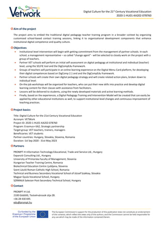 Digital Culture for the 21st
Century Vocational Education
2020-1-HU01-KA202-078760
The European Commission's support for the production of this publication does not constitute an endorsement
of the contents, which reflect the views only of the authors, and the Commission cannot be held responsible for
any use which may be made of the information contained therein.
Aim of the project
The project aims to embed the traditional digital pedagogy teacher training program in a broader context by organizing
customized school-based contact training sessions, linking it to organizational development components that enhance
institutional digital competence and quality culture.
Objectives
• Institutional level intervention will begin with getting commitment from the management of partner schools. In each
school, a management representative – so called “change agent” - will be selected to closely work on the project with a
group of teachers.
• Partner VET schools will perform an initial self-assessment on digital pedagogy at institutional and individual (teacher)
level, using the SELFIE tool and the DigCompEdu framework.
• Groups of teachers will participate in an online learning experience on the Digital Menu Card platform, for developing
their digital competences based on DigComp 2.1 and and the DigCompEdu framework.
• Partner schools will create their own digital pedagogy strategy and will create related action plans, broken down to
individual level.
• On-the-job workshops will be organized for teachers, who can put their new skills into practice and develop digital
learning content for their classes with assistance from facilitators.
• Lessons will be delivered to students, using the newly developed materials and active learning methods.
• Finally, based on the experiences, a Digital Pedagogy Training and Intervention Model will be created that can easily be
applied by other educational institutions as well, to support institutional level changes and continuous improvement of
teaching practices.
Project basics
Title: Digital Culture for the 21st Century Vocational Education
Acronym: VETWork
Project ID: 2020-1-HU01-KA202-078760
Program: Erasmus+ KA2, Strategic partnership
Target group: VET teachers, trainers, managers
Beneficiaries: VET students
Partner countries: Hungary, Slovakia, Slovenia, Romania
Duration: 1st Sep 2020 - 31st May 2023
Partners
PROMPT-H Information Technology Educational, Trade and Service Ltd., Hungary
Expanzió Consulting Ltd., Hungary
University of Primorska Faculty of Management, Slovenia
Hungarian Teacher Training Centre, Romania
Biotechnical Education Centre Ljubljana, Slovenia
Szent László Roman-Catholic High School, Romania
Technical and Business Secondary Vocational School of József Szakkay, Slovakia
Magyar Gyula Vocational School, Hungary
SZÁMALK-Salesian Post-Secondary Technical School, Hungary
Contact
PROMPT-H Ltd.
2100 Gödöllő, Testvérvárosok útja 28.
+36 28 430 695
edu@prompt.hu
 