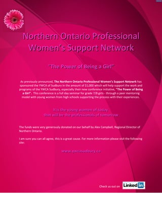 Northern Ontario Professional
   Women’s Support Network
                       "The Power of Being a Girl”

 As previously announced, The Northern Ontario Professional Women’s Support Netowrk has
sponsored the YWCA of Sudbury in the amount of $1,000 which will help support the work and
programs of the YWCA Sudbury, especially their new conference initiative, "The Power of Being
  a Girl". This conference is a full day seminar for grade 7/8 girls - through a peer mentoring
  model with young women from high schools supporting the process with their experiences.



                        It is the young women of today
                   that will be the professionals of tomorrow

The funds were very generously donated on our behalf by Alex Campbell, Regional Director of
Northern Ontario.

I am sure you can all agree, this is a great cause. For more information please visit the following
site:

                                  www.ywcasudbury.ca




                                                                Check us out on
 
