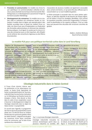 www.comunis.eu

•   Promotion et communication: Ce modèle vise d’une fa-              L’association de plusieurs modèles est également concevable
    çon spéciﬁque à la commercialisation collective de plu-           dans certains territoires, ce qui peut être plus eﬃcace que la
    sieurs zones d’activité économique (Commercial Site Mar-          concentration sur un seul modèle de gestion.
    keting) et/ou à un développement concerté de l’image du
                                                                      La tâche principale à accomplir dans les zones pilotes spéci-
    territoire (Location Marketing).
                                                                      ﬁques, au delà des objectifs et des besoins de chaque région,
•   Développement des entreprises: Ce modèle vise au sou-             est de mettre à l’essai les stratégies identiﬁées, tout comme
    tien ciblé et individuel aux entreprises locales ou sou-          les questions associées concernant l’organisation, le ﬁnance-
    haitant s’installer dans la région, par exemple grâce à des       ment la planiﬁcation et les aspects juridiques. C’est sur cette
    facilités accordées dans la phase de création d’une so-           base que peuvent être discutées des structures concrètes de
    ciété, de choix d’une zone d’implantation ou d’exécution          gestion.
    des formalités administratives en éliminant des obstacles
    bureaucratiques. A cet égard, le soutien par la mise en ré-
    seau des entreprises joue un rôle important, aﬁn d’établir
                                                                                                            Stefan v. Andrian-Werburg
    ou de renforcer des consortiums régionaux ou des ﬁlières
                                                                                                                Bosch & Partner GmbH
    de production.


            Le modèle PLA pour une politique territoriale active dans le Land Vorarlberg
L’Agence de Développement Régional            pour la liquidité des communes. Cette           •   Acquisition de terrains;
du Vorarlberg oﬀre un soutien à deux          stratégie envisage l’achat d’un terrain
                                                                                              •   Analyse transparente de la situa-
régions dans la construction d’une            et son développement (aménagement
                                                                                                  tion ﬁnancière;
structure de développement de zones           du territoire, conception, sélection,
d’activités économiques. Grâce à              développement). Par la suite, le terrain        •   Décisions concernant les projets
l’organisme récemment créé Project            sera mis en vente et destiné à des ac-              d’aménagement et de développe-
and Location Association (PLA), les as-       tivités économiques.                                ment du territoire;
sociations municipales au niveau ré-                                                          •   Décisions concernant des initiatives
                                              La constitution de la PLA dans la Grande
gional seront à même de mettre en œu-                                                             particulières (mesures de market-
                                              Vallée du Walsertal, prévue en 2010,
vre des stratégies de développement de                                                            ing);
                                              oﬃcialisera les interventions actuelles
zones d’activités commerciales et des
                                              visant à la mise en œuvre de stratégies         •   Organisation d’une équipe de con-
politiques eﬃcaces d’aménagement du
                                              de développement de zones d’activités               cepteurs experts d’aménagement
territoire.
                                              économiques au niveau intercommu-                   et d’une structure de gestion de
Concrètement, cette nouvelle structure        nal. Cette opération prévoit également              l’association.
favorisera les acquisitions de terrains       des activités de conseil aux maires des
pour des activités professionnelles, sans     communes intéressées, concernant les                                    Peter Steurer
engendrer des diﬃcultés excessives            aspects suivants:                                      Regionalentwicklung Vorarlberg



                               L’écologie industrielle dans le Valais Central
A l’issue d’une réunion interne avec
les partenaires et les observateurs du
projet, la Haute École Spécialisée de
Suisse occidentale/Institut de Tourisme,
a décidé d’axer les prochaines réalisation                           Matières
                                                                                                       Produits
sur la thématique qui focalise toutes les                           premières +
                                                                                                         finis
énergies à Sierre. Cela devrait se faire                              Energie
dans le cadre d’une coopération visant
à favoriser le développement intégré de
l’écologie industrielle dans la région du                         Valorisation des
Valais Central : le projet ECHO.                                   déchets et de                       Déchets
                                                                l’énergie résiduelle
En accord avec l’agenda, le programme
de mise en œuvre du projet ECHO, la zone
pilote sera “la ville de Sierre en relation
étroite avec les communes (petites villes)
du Valais Central”. L’objectif est de gérer   Fig. 3 : Le principe d’écologie industrielle.
les ressources d’une façon concertée
entre les communes, par le biais d’une        L’écologie industrielle mutualise les           de prévenir les eﬀets défavorables sur
symbiose éco-industrielle.                    services économiques parmi deux ou              la nature. Ce principe est illustré par la
                                              plusieurs industries ou sociétés, aﬁn           ﬁgure 3. S’inspirant des écosystèmes
Programme Espace Alpin - Coopération Territoriale Européenne 2007-2013                                                                3
 