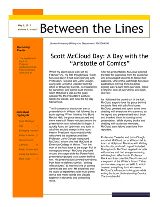 May 9, 2012
Volume 1, Issue 3
Between the Lines
Upcoming
Events:
• The deadline for
the 4+1
Program
applications has
been extended
until June 8!
Individual
Highlights:
Scott McCloud
Day 1
Emerging Harrah’s
Writer’s Series 2
News Around
Campus 6
Poet’s Corner and
Inside the Writer’s
Mind Unite 7
Rowan University Writing Arts Department/ 8562564000
When my alarm clock went off on
February 20, my first thought was “Scott
McCloud Day!” I had been working with
Professors Tweedie and Jahn-Clough,
along with Christine Deehan from the
office of University Events, in preparation
for cartoonist and comic book theorist
Scott McCloud’s visit as the guest
speaker for the President’s Lecture
Series for weeks, and now the big day
had arrived.
The first event on the docket was a
presentation in Wilson Hall followed by a
book signing. When I walked into Boyd
Recital Hall, the place was packed and
there were still fifteen minutes before the
presentation was scheduled to begin. I
quickly found an open seat and took in
all of the excited energy in the room.
Interim President Houshmand briefly
welcomed the audience and then
Professor Jahn-Clough introduced
McCloud, whom she met McCloud at
Emerson College in Maine. Then the
man of the hour took to the stage. Full of
contagious energy, McCloud bounced
around the stage while his PowerPoint
presentation played on a screen behind
him. His presentation covered everything
from how he defines comics: “Writing
with pictures,” to how his love of comics
came to be and why. He explained that
he loves to experiment with multi-genre
works and marry words and visuals
together in dynamic and compelling
ways.
Scott McCloud Day: A Day with the
“Aristotle of Comics”
After his presentation, McCloud opened
the floor for questions from the audience
and encouraged students to follow their
passions. One of the last things McCloud
said before moving on to his book
signing was “Learn from everyone, follow
everyone, look at everything, and work
like hell.”
As I followed the crowd out of the hall,
McCloud eagerly took his place behind
the table filled with all of his books.
McCloud greeted and spent some time
chatting with everyone who came up as
he signed and personalized each book
and thanked them for coming to his
presentation. While signing books and
chatting with audience members,
McCloud also fielded questions from
reporters.
Professors Tweedie and Jahn-Clough
escorted McCloud out of Wilson Hall to
lunch at Hollybush Mansion with Writing
Arts faculty, and staff, myself included.
During lunch, McCloud regaled his table
with stories and had everyone roaring
with laughter. After lunch, Professor
Block and I escorted McCloud to record
a segment of the Writer’s Round Table,
an interview program on WGLS, which
covered everything from who were
McCloud’s influences to his goals while
writing his book Understanding Comics:
The Invisible Art.
 