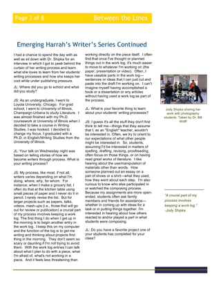 Between the LinesPage 3 of 8
I had a chance to spend the day with as
well as sit down with Dr. Shipka for an
interview in which I got to peek behind the
curtain of her writing process and learn
what she loves to learn from her students’
writing processes and how she keeps her
cool while under publishing pressure.
JL: Where did you go to school and what
did you study?
JS: As an undergraduate, I went to
Loyola University, Chicago. For grad
school, I went to University of Illinois,
Champaign-Urbana to study Literature. I
was almost finished with my Ph.D.
coursework at University of Illinois when I
decided to take a course in Writing
Studies. I was hooked. I decided to
change my focus. I graduated with a
Ph.D. in English/Writing Studies from the
University of Illinois.
JL: Your talk on Wednesday night was
based on telling stories of how we
become writers through process. What is
your writing process?
JS: My process, like most, if not all,
writers varies depending on what I'm
doing, where, why, for whom. For
instance, when I make a grocery list, I
often do that at the kitchen table using
small pieces of paper and I never do it in
pencil. I rarely revise the list. But for
larger projects such as papers, talks,
videos, mash-ups (i.e., those that will go
out for review or publication) a crucial part
of my process involves keeping a work
log. The first thing I do when I get up in
the morning is to begin another entry in
the work log. I keep this on my computer
and the function of the log is to get me
writing and thinking about projects first
thing in the morning. They don't seem so
scary or daunting if I'm not trying to avoid
them. With the work log entries I can talk
about what I plan to do with a piece, what
I'm afraid of, what's not working in a
piece. And it feels less threatening than
Emerging Harrah’s Writer’s Series Continued
Jody Shipka sharing her
work with photography
students. Taken by Dr. Bill
Wolff
“A crucial part of my
process involves
keeping a work log.”
-Jody Shipka
working directly on the piece itself. I often
find that once I've thought or planned
things out in the work log, it's much easier
to move to whatever I'm working on (the
paper, presentation or video). Often, I
have useable parts in the work log—
sentences or ideas that I can just cut and
paste into the draft I'm working on. I can't
imagine myself having accomplished a
book or a dissertation or any articles
without having used a work log as part of
the process.
JL: What is your favorite thing to learn
about your students' writing processes?
JS: I guess it's all the stuff they don't first
think to tell me—things that they assume
that I, as an "English" teacher, wouldn't
be interested in. Often, we try to orient to
our expectations of what other people
might be interested in. So, students,
assuming I'd be interested in matters of
spelling, drafting, revising, proofreading,
often focus on those things, or on having
read great works of literature. I like
hearing about the use/manipulation of
materials other than words. How
someone planned out an essay on a
pair of shoes or a shirt—what they used,
how they went about each step. I'm also
curious to know who else participated in
or watched the composing process.
Because my assignments are more open-
ended, students often ask family
members and friends for assistance—
whether in coming up with ideas for a
task or in putting things together. I'm
interested in hearing about how others
reacted to and/or played a part in what
students were composing.
JL: Do you have a favorite project one of
your students has completed for your
class?
 