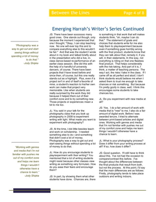 Between the Lines Page 4 of 8
JS: There have been sooooooo many
good ones. One stands out though, only
because the moment I experienced that
one I thought, "Okay, I can stop teaching
now. No one will ever top this and to
compare everything else to this wouldn't
be fair." And that was the student I wrote
about in my book and talked briefly about
in the presentation who did a live, in-
class dance-based re-performance of an
earlier class session. She did this with
the help of a handful of university
dancers, of course. There have been
projects that I have loved before and
since then, of course, but this one really
stands out as a highlight. Plus, even if a
project isn't in and of itself a favorite of
mine, a student's reaction to his/her own
work can make that project very
memorable. Like when students are
really surprised by the work they did
because it helped them out of their
comfort zone and to try something new.
Those projects or experiences mean a
lot to me too.
JL: You said in your talk for the
photography class that you took up
photography in 2008 to experiment
writing with light. What made you want to
experiment with photography?
JS: At the time, I did little besides teach
and work on scholarship. I needed
something else to do—and something
that didn't cost a lot of money.
Photography was a way to get out and
start seeing things without spending a lot
of money to do that.
JL: How do you encourage students to
play/experiment with their writing? You
mentioned that a lot of writing students
might resist because other classes view
writing as something very formulaic. How
do you ease their fears and encourage
them?
JS: In part, by showing them what other
students have done. Chances are, there
Emerging Harrah’s Writer’s Series Continued
“Photography was a
way to get out and start
seeing things without
spending a lot of money
to do that.”
-Jody Shipka
“Working with genres
and media that I’m not
familiar with pushes me
out of my comfort zone
and helps me learn
things I wouldn’t
otherwise have a
chance to learn.”
-Jody Shipka
is something in that work that will makes
students think, "oh, maybe I can do
that." The statement of goals and
choices that students write for me also
help them to play/experiment because
even if something goes horribly wrong
with the final product, students know that
they can talk about that, remedy it, if you
will, in their statements. In this way, not
everything is riding on that one flawless
final product. That helps considerably
with the risk-taking. And part of it is, I
think, a matter of teaching persona. The
way I act, the risks I take in the class. If I
came off as all perfect and aloof, I don't
think students would believe me when I
asked them to trust me enough to take
chances or risk something. But because
I'm pretty goofy in class, well, I think this
encourages some students to take
chances too.
JL: Do you experiment with new media at
all?
JS: Yes. I do a fair amount of work with
media that is "new" to me. I also do a fair
amount of digital work. Before I was
awarded tenure, I tried to alternate
between print-based articles and digital
ones. Working with genres and media
that I'm not familiar with pushes me out
of my comfort zone and helps me learn
things I wouldn't otherwise have a
chance to learn.
JL: What is your photography process?
Does it differ from your writing process at
all? If so, how does it differ?
JS: Good question. I'll still have to think
about this. I've not had the occasion to
compare/contrast this before. I've
thought about the differences between
the final products that result from both,
but not the process. At this point, I'd say
that the main differences are as follows:
Firstly, photography tends to take place
outdoors and writing indoors.
 