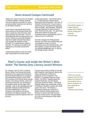 Between the LinesPage 7 of 8
“Right now, most of our tutors are English
or Writing Arts/MA in Writing students,
and we’re looking to diversify our tutors
as well as better customize our services
for all Rowan students.”
It was clear to see that Krishnamurthy
loves working in the Writing Center and
when I asked her what she loves most
about working here she said, “I sort of
serendipitously fell into working here, but
I love it. When you work with students,
help them better articulate their ideas,
and navigate the direction of their
thoughts, it’s a great thing to witness,”
she said. “It’s exciting to be able to be
helping the community overall write
better.”
I asked what students could do to keep
their writing fresh as summer break
News Around Campus Continued
On Tuesday, April 10, 2012, students,
friends, family, and Writing Arts faculty
convened in the upper level of Rowan’s
Barnes & Noble bookstore to recognize
and celebrate the literary works of the
2012 winners of the Denise Gess Literary
Awards. The Literary Awards, which are
conducted biannually, are according to
the program given out the night of the
readings, “open to all undergraduate and
graduate students enrolled at Rowan”
and were established in order to
recognize “the creativity and literary
achievement of Rowan students.” And
the reading provided the opportunity to do
just that.
Poet’s Corner and Inside the Writer’s Mind
Unite: The Denise Gess Literary Award Winners
“Journaling is great […]
it helps keep the
creative juices flowing
and the writing alive.”
-Sharada
Krishnamurthy
“There are very few
programs like this and I
believe the awards are
encouraging and we
want to recognize as
many students as
possible.”
-Professor Julia Chang
quickly approaches. “Journaling is great
[…] it helps keep the creative juices
flowing and the writing alive,” she said. “It
shouldn’t feel like work. It’s just a way of
expressing your thoughts and organizing
them on paper,” she reiterated. “Reading
is always essential for good writing as
well,” Krishnamurthy said. “You get to see
what other writers are doing and
techniques they’re implementing, and it’s
a great source of inspiration.”
All of the changes the Writing Center
directors and tutors are implementing are
an inspiration as well. For more
information about the Writing Center, visit
their website, contact the Center tutors
via writingcenter@rowan.edu, or stop by
the Writing Center in the fall.
I had the opportunity to briefly sit and talk
with Professor Julia Chang to discuss the
history behind each of the three
categories of the competition: The
Edward J. Czwartacki Award for Short
Fiction, The Pat B. Tweedie Award for
Creative Nonfiction, and the Rowan
University Award for Poetry. “The Pat B.
Tweedie Award was named after a friend
of Professor Tweedie’s mother who made
a gift in her honor. The Edward J.
Czwartacki Award was named for a
Rowan Creative Writing student who
drowned in Ocean City while trying to
save two Amish women who got swept
up in the current because of their skirts,”
said Chang.
 