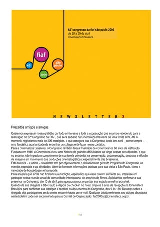 62º congresso da fiaf são paulo 2006
                                              de 20 a 29 de abril
                                              cinemateca brasileira




Prezados amigos e amigas
Queremos expressar nossa gratidão por todo o interesse e toda a cooperação que estamos recebendo para a
realização do 62º Congresso da FIAF, que será sediado na Cinemateca Brasileira de 20 a 29 de abril. Até o
momento registramos mais de 200 inscrições, o que assegura que o Congresso deste ano será – como sempre –
uma fantástica oportunidade de encontrar os colegas e de fazer novos contatos.
Para a Cinemateca Brasileira, o Congresso também terá a finalidade de comemorar os 60 anos da instituição.
Fundada em 1946, a Cinemateca viveu uma história de grandes dificuldades ao longo dessas seis décadas, o que,
no entanto, não impediu o cumprimento de sua tarefa primordial na preservação, documentação, pesquisa e difusão
de imagens em movimento das produções cinematográficas, especialmente das brasileiras.
Esta terceira – e última - Newsletter tem por objetivo trazer o delineamento geral do Programa do Congresso, os
eventos especiais e as atividades, além de fornecer informações práticas para sua visita a São Paulo, como a
variedade de hospedagem e transporte.
Para aqueles que ainda não fizeram sua inscrição, esperamos que esse boletim aumente seu interesse em
participar dessa reunião anual da comunidade internacional de arquivos de filmes. Solicitamos confirmar a sua
presença no Congresso até 10 de abril, para que possamos organizar sua estadia o melhor possível.
Quando de sua chegada a São Paulo e depois do check-in no hotel, dirija-se à área de recepção na Cinemateca
Brasileira para confirmar sua inscrição e receber os documentos do Congresso, das 9 às 18h. Detalhes sobre a
chegada dos participantes serão a eles encaminhados por e-mail. Qualquer dúvida referente aos tópicos abordados
neste boletim pode ser encaminhada para o Comitê de Organização: fiaf2006sp@cinemateca.org.br.




                                                      1/32
 