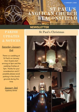 NEWSLETTER
ST PAUL'S
ANGLICAN CHURCH
BEACONSFIELD
SECOND SUNDAY AFTER CHRISTMAS
3 JANUARY | 2020
PARISH
UPDATES
& NOTICES
Saturday January
2nd
There is a wedding at
St Paul's on January
2nd. Guests start
arriving at 3pm and the
wedding finishes at
7pm. Thanks for your
consideration and if
possible please avoid
parking in the church
grounds during this
time
January 3rd
Epiphany Dinner
St Paul's Christmas
 