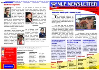 24

NLP NEWSLETTER

Community News

Community News

Community News

ISSN 2244-1719

Community News

Staff Development
Mrs.
Fl ordel i za
T.
Quiñones, former head
of the Serials Section,
Filipiniana Division and
TNLECO chairman for
two consecutive terms,
has been promoted to
Librarian
IV
and
assigned as the new Assistant Chief of
the Reference Division. She is a
graduate of St. Paul University and
attained her Masters Degree in
Education with specialization in Library
Science in Philippine Normal University.

The Children‘s Section has a new Head
in the person of Mrs. Melanie A. Ramirez. Her dedication, talent and abilities
earned her promotion.
She is a graduate of the
University of the East
and attained her Masters
Degree in Library and
Information Science in
Baliuag University.

Mrs. Eusebia M. Accad of the Catalog
Division and incumbent TNLEA president, was promoted from Librarian III
to Librarian IV and has
been
transferred
to
Bibliographic
Services
Division as its new
Assistant Chief. She is a
graduate of Philippine
Women‘s University and
attained her Masters
Degree in Library Science in MLQU.

Ms. Ira Albalos is the
new Head of the Government
Publications
Section. She is a graduate of the Philippine
Normal University and
attained her Masters of
Arts in Education Major in Library
Science in National Teacher‘s College.

National Library of the Philippines Newsletter

Bamban Municipal Library Saved!
By: Blesila P. Velasco

T

he continued existence of
public libraries depends on
many factors. One of the most
important is that they do not generate
income, making them easy targets for
LGU budget cuts.
Such was the case of Bamban
Municipal Library (BML). On the night of
August 6, 2013, head librarian Warren
S. Tuazon sent the NLP a text message
requesting aid to stop the Sangguniang
Bayan's planned abolition of the BML.
Fortunately, NLP staff had recently
visited and conducted ocular
inspections on July 26, 2013, and had
made positive assessments of BML's

Republic of the Philippines
Office of the President
National Commission for
Culture and the Arts (NCCA)

It is permitted to quote from this publication.
Editorial Consultants

Contributing Writers

Antonio M. Santos

Ana Fe B. Azuela

Joan DJ. Milañez

Director

Dolores D. Carungui

Michael S. Paris

Yolanda E. Jacinto

Maricel M. Diaz

Melanie A. Ramirez

P.O. Box 2926

Assistant Director

Jennifer B. Dimasaca

Chona F. San Pedro

T. M. Kalaw Street, Ermita 1000
Manila, Philippines

Editor-in-Chief

Archie D. Galo

Mila M. Ramos

Maricel M. Ureña

Kristin E. Jacinto

Farrah Lyn P. Serrano

Pietro Anton C. Lecaros

Cecil A. Umali

Pietro Anton C. Lecaros

Sharrise Rae T. Lim

Blesila P. Velasco

Sharisse Rae T. Lim

Melody M. Madrid

Fe Angela M. Versoza

National Library of the Philippines
(NLP)

Phone: (632) 310-5035 / 336-7200
Fax: (632) 523-4054 E-mail:

do@nlp.gov.ph

web.nlp.gov.ph

Associate Editors

Managing Editor
Ginalene M. Magallano

Layout Artist/Photographer
Marviluz O. Gocoyo

various activities.
On August 7, 2013, the NLP sent
a letter commending BML to Bamban
Mayor Jose Antonio T. Feliciano and
Vice-Mayor Salvador L. Pascual,
Continued on page 12

Developing Competency
Standards for Filipino
Librarians
By: Fe Angela M. Versoza

The NLP Newsletter (ISSN 2244-1719), is an official publication of
the National Library of the Philippines (NLP), published quarterly.

July-September 2013
Issue 5 Vol. 3

FEATURED STORY

Driven
by
the
Aquino
Government‘s
overarching goal to make
the country's human resources more competitive,
the
Professional
Regulation
Commission
(PRC)
is fast-tracking
Continued on page 10

Inside
this
Issue:

On-Going
Projects
Page 2-3
KOHA
Retrofitting of the
NLP Building
RDA

th

NLP 126 Anniversary: Collective Negotiation
Agreement (CNA) Status
Still Going Strong
By: Anton C. Lecaros

By: Farrah Lyn P. Serrano

This past August
th
12 , 2013, the NLP
closed its doors to celebrate its anniversary. 126
years ago, the Museo
Biblioteca, the predecessor of the current National
Library,

The National Library
Employees
Association
(TNLEA) accomplished its
Collective
Negotiation
Agreement (CNA) after

Continued on page 4

Community
News
Page 21-24
R.A.C.E. To
serve 2013
Staff Development

TNLEA News
NLP-CL in Surigao

Client News
Page 4-8
Ninoy Aquino Day
NLP @ 126
Buddhist
ISC in PPL
Microfilm rewashing

Continued on page 22

Librarian
News
Page 9-20
Standards for
Philippine Special
Libraries Revised
IFLA WLIC
ALA Conference

Fake journals

Developing Competency Standards for
Filipino Librarians

Cultural Stats

Cultural Statistics

 