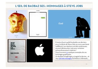 L’ŒIL DE BAOBAZ SES : HOMMAGES À STEVE JOBS




                         À moins d'avoir quitté la planète ces derniers
                         jours, le décès de Steve Jobs ne vous a pas laissé
                         indiﬀérent. Les réactions ont été nombreuses,
                         souvent démesurées, mais pour certaines
                         extraordinairement créatives !
                         Vous trouverez ici quelques exemples de ces
                         hommages graphiques.
                         Un étudiant hongkongais a imaginé le dernier… et
                         reçu 200 000 messages d’acheteurs intéressés…


                                                                     11	
  
 