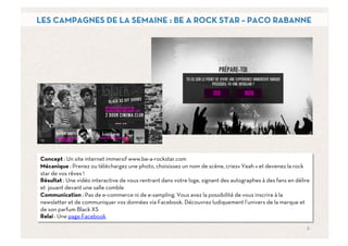 LES CAMPAGNES DE LA SEMAINE : BE A ROCK STAR – PACO RABANNE




Concept : Un site internet immersif www.be-a-rockstar.com
Mécanique : Prenez ou téléchargez une photo, choisissez un nom de scène, criez« Yeah » et devenez la rock
star de vos rêves !
Résultat : Une vidéo interactive de vous rentrant dans votre loge, signant des autographes à des fans en délire
et jouant devant une salle comble
Communication : Pas de e-commerce ni de e-sampling. Vous avez la possibilité de vous inscrire à la
newsletter et de communiquer vos données via Facebook. Découvrez ludiquement l’univers de la marque et
de son parfum Black XS
Relai : Une page Facebook
                                                                                                             6	
  
 