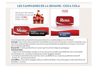 LES CAMPAGNES DE LA SEMAINE : COCA COLA




Coca-Cola permet aux Australiens de personnaliser leurs canettes (depuis le 1er Octobre)
Concept : Coca-Cola invite à customiser les bouteilles avec les 150 noms les plus courants en Australie « Jess,
Sam, Kevin, Edward, Matt and Kate» et promet une personnalisation possible dans un kiosque « Coca-Cola »
pour un prénom spéciﬁque
Exclusivité : C’est la première fois en 125 ans que Coca-Cola change ses packagings !
Communication :
- L’appli envoie de bouteilles virtuelles sur le mur de ses amis et oﬀre la possibilité de créer une bouteille
personnalisée avec une photo Facebook pour tenter de gagner $50 000
- Les clients envoient des textos avec leurs noms qui déﬁleront sur un panneau publicitaire interactif
- Soutien TV : spot de pub de 30 sec
Les chiﬀres : le prix de la campagne s’élève à 5 millions de dollars. Coca Cola espère vendre 268 millions de
bouteilles … A suivre !
                                                                                                              7	
  
 