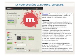 LA NOUVEAUTÉ DE LA SEMAINE : CIRCLE ME


                     Circle-me est un nouveau réseau social qui permet de
                     communiquer autour de ses centres d’intérêts. La
                     startup Cascaad est à l’origine de ce projet.

                     Le principe :
                     - Chaque utilisateur renseigne ses centre d’intérêts
                     selon 7 catégories diﬀérentes: les endroits, les ﬁlms, la
                     musique, les livres, les passions, les héros et
                     l’alimentation le tout sous forme de cercles
                     -  Personnalisez votre proﬁl.
                     -  Indiquez ce que vous écoutez, lisez, regardez (ou
                     mangez) avec la mention « I’m into now »
                     -  Découvrez tous les internautes qui ont des centres
                     d’intérêts communs et demandez les en «  voisin » ou
                     « croyez » en ceux qui vous demande en ami.
                     - Créez des « to-do list » aﬁn de planiﬁer vos
                     événements , visites, sorties

                     Notre avis : Un concept innovant, un langage bien
                     propre au réseau qui permet de le diﬀérencier, un joli
                     design …Bref tout pour plaire !
                     Inscription en version bêta via Facebook pour l’instant
                     et seulement sur invitation d’un ami déjà inscrit…
                                                                         9	
  
 
