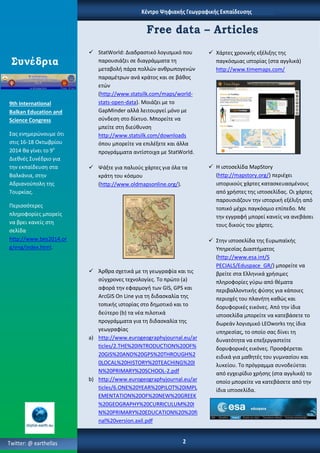 Κζντρο Ψηφιακήσ Γεωγραφικήσ Εκπαίδευςησ
 StatWorld: Διαδραςτικό λογιςμικό που
παρουςιάηει ςε διαγράμματα τθ
μεταβολι πάρα πολλών ανκρωπογενών
παραμζτρων ανά κράτοσ και ςε βάκοσ
ετών
(http://www.statsilk.com/maps/world-
stats-open-data). Μοιάηει με το
GapMinder αλλά λειτουργεί μόνο με
ςφνδεςθ ςτο δίκτυο. Μπορείτε να
μπείτε ςτθ διεφκυνςθ
http://www.statsilk.com/downloads
όπου μπορείτε να επιλζξετε και άλλα
προγράμματα αντίςτοιχα με StatWorld.
 Ψάξτε για παλιοφσ χάρτεσ για όλα τα
κράτθ του κόςμου
(http://www.oldmapsonline.org/).
 Άρκρα ςχετικά με τθ γεωγραφία και τισ
ςφγχρονεσ τεχνολογίεσ. Σο πρώτο (a)
αφορά τθν εφαρμογι των GIS, GPS και
ArcGIS On Line για τθ διδαςκαλία τθσ
τοπικισ ιςτορίασ ςτο δθμοτικό και το
δεφτερο (b) τα νζα πιλοτικά
προγράμματα για τθ διδαςκαλία τθσ
γεωγραφίασ
a) http://www.eurogeographyjournal.eu/ar
ticles/2.THE%20INTRODUCTION%20OF%
20GIS%20AND%20GPS%20THROUGH%2
0LOCAL%20HISTORY%20TEACHING%20I
N%20PRIMARY%20SCHOOL-2.pdf
b) http://www.eurogeographyjournal.eu/ar
ticles/6.ONE%20YEAR%20PILOT%20IMPL
EMENTATION%20OF%20NEW%20GREEK
%20GEOGRAPHY%20CURRICULUM%20I
N%20PRIMARY%20EDUCATION%20%20fi
nal%20version.axil.pdf
Free data – Articles
 Χάρτεσ χρονικισ εξζλιξθσ τθσ
παγκόςμιασ ιςτορίασ (ςτα αγγλικά)
http://www.timemaps.com/
 Η ιςτοςελίδα MapStory
(http://mapstory.org/) περιζχει
ιςτορικοφσ χάρτεσ καταςκευαςμζνουσ
από χριςτεσ τθσ ιςτοςελίδασ. Οι χάρτεσ
παρουςιάηουν τθν ιςτορικι εξζλιξθ από
τοπικό μζχρι παγκόςμιο επίπεδο. Με
τθν εγγραφι μπορεί κανείσ να ανεβάςει
τουσ δικοφσ του χάρτεσ.
 ΢τθν ιςτοςελίδα τθσ Ευρωπαϊκισ
Τπθρεςίασ Διαςτιματοσ
(http://www.esa.int/S
PECIALS/Eduspace_GR/) μπορείτε να
βρείτε ςτα Ελλθνικά χριςιμεσ
πλθροφορίεσ γφρω από κζματα
περιβαλλοντικισ φφςθσ για κάποιεσ
περιοχζσ του πλανιτθ κακώσ και
δορυφορικζσ εικόνεσ. Από τθν ίδια
ιςτοςελίδα μπορείτε να κατεβάςετε το
δωρεάν λογιςμικό LEOworks τθσ ίδια
υπθρεςίασ, το οποίο ςασ δίνει τθ
δυνατότθτα να επεξεργαςτείτε
δορυφορικζσ εικόνεσ. Προςφζρεται
ειδικά για μακθτζσ του γυμναςίου και
λυκείου. Σο πρόγραμμα ςυνοδεφεται
από εγχειρίδιο χριςθσ (ςτα αγγλικά) το
οποίο μπορείτε να κατεβάςετε από τθν
ίδια ιςτοςελίδα.
Συνέδρια
2Twitter: @ earthellas
9th International
Balkan Education and
Science Congress
΢ασ ενθμερώνουμε ότι
ςτισ 16-18 Οκτωβρίου
2014 κα γίνει το 9ο
Διεκνζσ ΢υνζδριο για
τθν εκπαίδευςθ ςτα
Βαλκάνια, ςτθν
Αδριανοφπολθ τθσ
Σουρκίασ.
Περιςςότερεσ
πλθροφορίεσ μπορείσ
να βρει κανείσ ςτθ
ςελίδα
http://www.bes2014.or
g/eng/index.html.
 