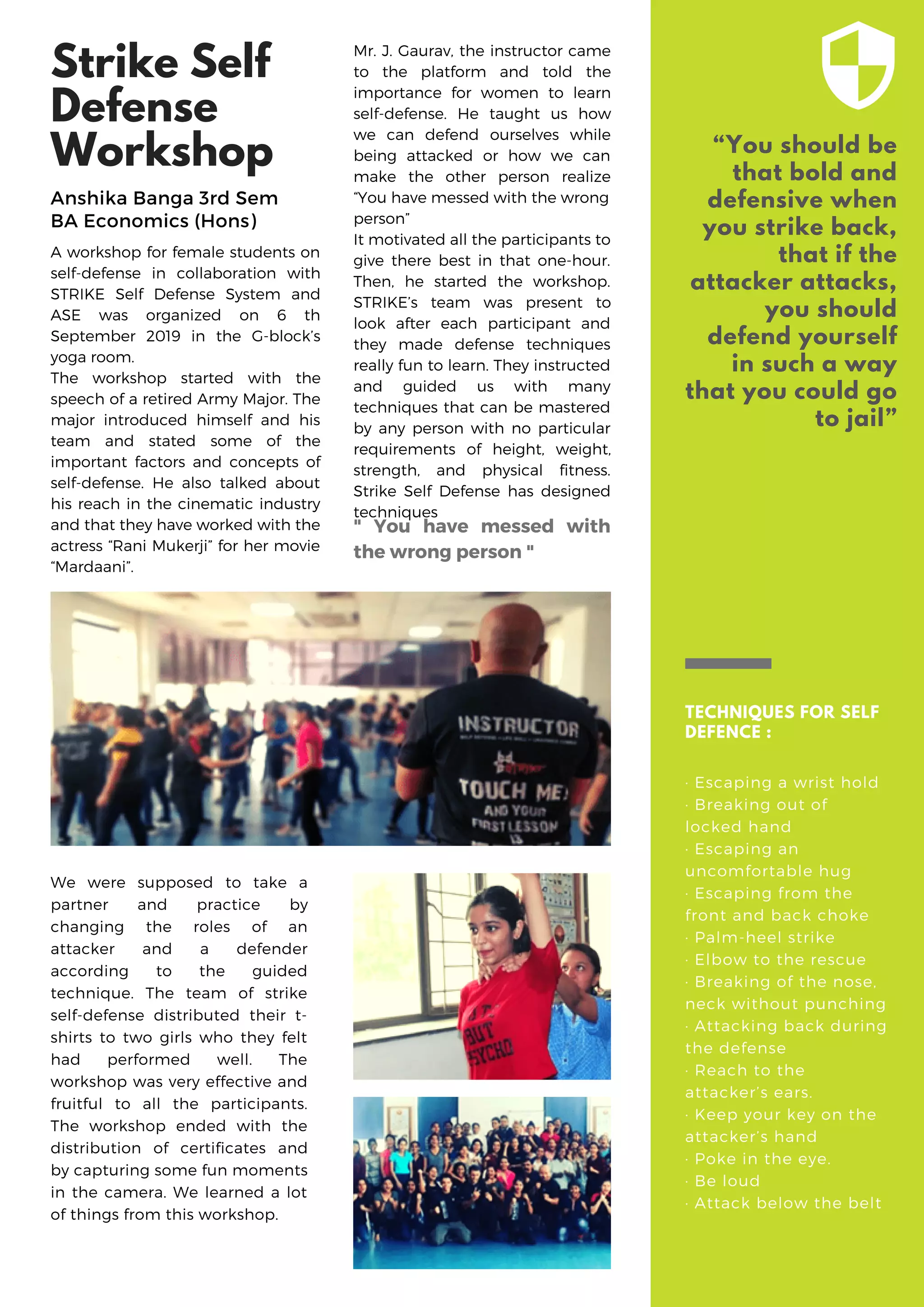 Strike Self
Defense
Workshop
A workshop for female students on
self-defense in collaboration with
STRIKE Self Defense System and
ASE was organized on 6 th
September 2019 in the G-block’s
yoga room.
The workshop started with the
speech of a retired Army Major. The
major introduced himself and his
team and stated some of the
important factors and concepts of
self-defense. He also talked about
his reach in the cinematic industry
and that they have worked with the
actress “Rani Mukerji” for her movie
“Mardaani”.
“You should be
that bold and
defensive when
you strike back,
that if the
attacker attacks,
you should
defend yourself
in such a way
that you could go
to jail”
TECHNIQUES FOR SELF
DEFENCE :
· Escaping a wrist hold
· Breaking out of
locked hand
· Escaping an
uncomfortable hug
· Escaping from the
front and back choke
· Palm-heel strike
· Elbow to the rescue
· Breaking of the nose,
neck without punching
· Attacking back during
the defense
· Reach to the
attacker’s ears.
· Keep your key on the
attacker’s hand
· Poke in the eye.
· Be loud
· Attack below the belt
Mr. J. Gaurav, the instructor came
to the platform and told the
importance for women to learn
self-defense. He taught us how
we can defend ourselves while
being attacked or how we can
make the other person realize
“You have messed with the wrong
person”
It motivated all the participants to
give there best in that one-hour.
Then, he started the workshop.
STRIKE’s team was present to
look after each participant and
they made defense techniques
really fun to learn. They instructed
and guided us with many
techniques that can be mastered
by any person with no particular
requirements of height, weight,
strength, and physical fitness.
Strike Self Defense has designed
techniques
We were supposed to take a
partner and practice by
changing the roles of an
attacker and a defender
according to the guided
technique. The team of strike
self-defense distributed their t-
shirts to two girls who they felt
had performed well. The
workshop was very effective and
fruitful to all the participants.
The workshop ended with the
distribution of certificates and
by capturing some fun moments
in the camera. We learned a lot
of things from this workshop.
" You have messed with
the wrong person "
Anshika Banga 3rd Sem
BA Economics (Hons)
 