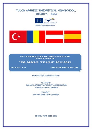 TUDOR ARGHEZI THEORETICAL HIGHSCHOOL,
                 CRAIOVA, DOLJ




        4-5RD Newsletter of the Grundtvig
                    Partnership


       “NO MORE TEARS” 2011-2012

YEAR 2012   N 4-5                        NOVEMBER March to June




                         NEWSLETTER COORDINATORS:



                                  TEACHERS:
                    MANAFU GEORGETA-PROJECT COORDINATOR
                            POPESCU OANA-LEARNER

                                 STUDENT:
                          GOLBAN CRISTINA-LEARNER




                           SCHOOL YEAR 2011-2012


                                     1
 