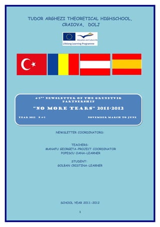 TUDOR ARGHEZI THEORETICAL HIGHSCHOOL,
                CRAIOVA, DOLJ




        4-5RD Newsletter of the Grundtvig
        4-5RD Newsletter of the Grundtvig
                    Partnership
                    Partnership

       “NO MORE TEARS” 2011-2012

YEAR 2012
YEAR 2012   N 4-5
            N 4-5                    NOVEMBER March to June
                                     NOVEMBER March to June




                     NEWSLETTER COORDINATORS:



                             TEACHERS:
                MANAFU GEORGETA-PROJECT COORDINATOR
                       POPESCU OANA-LEARNER

                             STUDENT:
                      GOLBAN CRISTINA-LEARNER




                       SCHOOL YEAR 2011-2012


                                 1
 