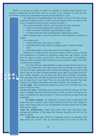 PEACE is a process by means of which we respond to conflicts and diversity with
     tolerance, imagination and flexibility; WAR is a product of our intention to crush diversity
     and intensify conflicts by abandoning the peace process. (George E. Lyon)
                       The aggravation of aggressiveness and violence is one of the most serious
                  problems in today’s society. In order to prevent school violence we need to take
                  a set of measures so as to prevent, monitor and fight it.
                       Our reactions towards conflicts can be divided into three categories:
                       • Delicate reactions: stepping back, ignoring or denying
                       • Harsh reactions: threatening, aggressiveness or anger
                       • Principle-based reactions: understanding, respecting or solving
                       When choosing a way to solve the conflict it is very important to identify its
                  origins.
                       Its origins can be:
                       • Limited resources: time, money or assets
                       • Unfulfilled basic needs: sense of belonging, power, freedom or good
                           mood
                       • Contrasting values: convictions, priorities, principles or beliefs
                       Mediation is a communication process by means of which a group of people
                  find themselves in a situation of peacefully solving their own conflict, by and
                  with the help of a third, neutral party. This neutral person is the mediator.
                  When a conflict is solved within the school area, by another student, the latter
                  is called a peer mediator.
                          It is very difficult, even impossible to open a locked door (if you are not
                  really, really strong). But if you have a key to put in the look, you twist it and
                  the door will open. Sometimes, when friends are fighting, they are like locked
                  doors: they do not listen to anyone and they do not open. If you have the key of
MO



 AR
MO


 TE
RE




                  your friends’ thoughts, you can help them solve their problems. Fortunately,
RE



 S”




                  there are keys which can help you help your friends. You can’t touch them, but
                  you can learn how to use them. They are very important because they make
                  friends and colleagues talk openly about their conflicts. The five keys are:
                   Do not judge. Peer mediators are impartial, even if they think that one of the
                  parts is right or wrong.
                   Do not give advice. Sometimes peer mediators can think of solutions, but they
                  must not suggest anything to those involved, it is their conflict and they have to
                  solve it themselves the way they want to. This is the only way to make them feel
                  responsible.
                          Be equally empathic. An empathetic mediator tries to understand the
                  people who were involved in the conflict putting himself into their respective
                  place. Avoid taking sides, but try to understand the way in which both of them
                  think and see things.
                   Keep the confidentiality. People feel better when they talk about their
                  feelings and problems, if they know that the peer mediators will not tell the
                  story to anyone.
                          Show that you care. Within the mediation process, the mediators also
                  take people into account. They do everything they can in order to help the



                                                   10
 
