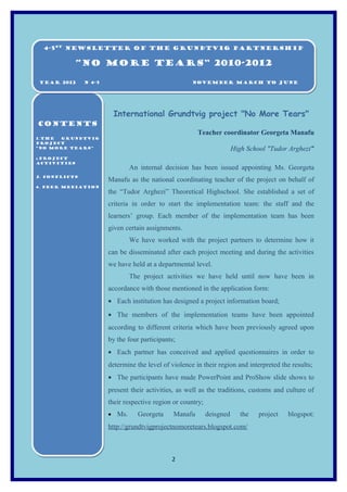 4-5st Newsletter of the Grundtvig Partnership
  4-5st Newsletter of the Grundtvig Partnership

            “NO MORE TEARS” 2010-2012

YEAR 2012
YEAR 2012      N 4-5
               N 4-5                                  NOVEMBER March to June
                                                      NOVEMBER March to June




                        International Grundtvig project "No More Tears"
CONTENTS
                                                        Teacher coordinator Georgeta Manafu
1.THE
1.THE GRUNDTVIG
       GRUNDTVIG
PROJECT
PROJECT
“NO MORE TEARS”
“NO MORE TEARS”                                                         High School "Tudor Arghezi"
2.PROJECT
2.PROJECT
ACTIVITIES
ACTIVITIES
                               An internal decision has been issued appointing Ms. Georgeta
3. Conflicts
3. Conflicts
                       Manafu as the national coordinating teacher of the project on behalf of
4. PEER MEDIATION
4. PEER MEDIATION
                       the “Tudor Arghezi” Theoretical Highschool. She established a set of
                       criteria in order to start the implementation team: the staff and the
                       learners’ group. Each member of the implementation team has been
                       given certain assignments.
                               We have worked with the project partners to determine how it
                       can be disseminated after each project meeting and during the activities
                       we have held at a departmental level.
                               The project activities we have held until now have been in
                       accordance with those mentioned in the application form:
                       • Each institution has designed a project information board;
                       • The members of the implementation teams have been appointed
                       according to different criteria which have been previously agreed upon
                       by the four participants;
                       • Each partner has conceived and applied questionnaires in order to
                       determine the level of violence in their region and interpreted the results;
                       • The participants have made PowerPoint and ProShow slide shows to
                       present their activities, as well as the traditions, customs and culture of
                       their respective region or country;
                       • Ms.      Georgeta     Manafu        deisgned      the   project   blogspot:
                       http://grundtvigprojectnomoretears.blogspot.com/



                                              2
 