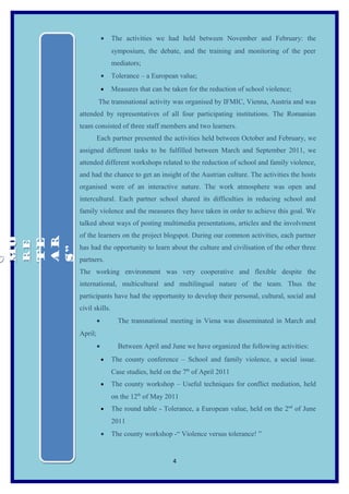 •   The activities we had held between November and February: the
                       symposium, the debate, and the training and monitoring of the peer
                       mediators;
                   •   Tolerance – a European value;
                   •   Measures that can be taken for the reduction of school violence;
               The transnational activity was organised by IFMIC, Vienna, Austria and was
      attended by representatives of all four participating institutions. The Romanian
      team consisted of three staff members and two learners.
               Each partner presented the activities held between October and February, we
      assigned different tasks to be fulfilled between March and September 2011, we
      attended different workshops related to the reduction of school and family violence,
      and had the chance to get an insight of the Austrian culture. The activities the hosts
      organised were of an interactive nature. The work atmosphere was open and
      intercultural. Each partner school shared its difficulties in reducing school and
      family violence and the measures they have taken in order to achieve this goal. We
      talked about ways of posting multimedia presentations, articles and the involvment
      of the learners on the project blogspot. During our common activities, each partner
MO



 AR
MO

 TE
RE
RE




      has had the opportunity to learn about the culture and civilisation of the other three
 S”
O
O




      partners.
      The working environment was very cooperative and flexible despite the
      international, multicultural and multilingual nature of the team. Thus the
      participants have had the opportunity to develop their personal, cultural, social and
      civil skills.
               •         The transnational meeting in Viena was disseminated in March and
      April;
               •         Between April and June we have organized the following activities:
                   •   The county conference – School and family violence, a social issue.
                       Case studies, held on the 7th of April 2011
                   •   The county workshop – Useful techniques for conflict mediation, held
                       on the 12th of May 2011
                   •   The round table - Tolerance, a European value, held on the 2nd of June
                       2011
                   •   The county workshop -“ Violence versus tolerance! ”


                                             4
 