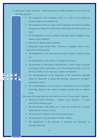 4. During the County Workshop - Useful techniques for conflict mediation we have achieved
        the following goals:
                    •   The promotion of the mediation system as a means of preventing and
                        solving conflicts in an amicable way
                    •   The stimulation of the civic spirit, of the cooperation and of the responsible,
                        non-aggressive behaviour within human relationships in school as well as at
                        home.
                    •   The identification of various mediation techniques and the emphasis on the
                        training of peer mediators
                    •   Role plays to illustrate these techniques
                     5. During the County Round Table - Tolerance, a European value we have
                     achieved the following goals:
                    •   The identification of the main types of tolerance (religious, political, racial,
                        etc) ;
                    •   The understanding of the concept of ‘’freedom of opinion’’;
                    •   The promotion of intercultural communication in order to help us develop
                        as European citizens, and acquire a set of knowledge and skills so as to be
                        able to act within an ever more open, complex environment;
MO



 AR
MO

 TE




                    •   The acknowledgement of the importance of the intercultural approach
RE
RE



 S”
O




                        within the framework of formal and nonformal education in nowadays’
O




                        international context;
                    •   The acknowledgement of the necessity of developing an active European
                        citizenship, based on the respect of cultural diveristy and on common
                        values.
                The result of the round table was the fourth issue of the “No more tears” magazine.
                    6. During the County Workshop -“ Violence versus tolerance! ” we have
                        achieved the following goals:
                    •   The identification of the effects of a violent type of behaviour in school,
                        family and the society as a whole;
                    •   The promotion of tolerance, diversity and assertiveness;
                    •   The legal aspects of the prevention of family violence;
                    •   The identification of the influence of prejudices and stereotypes in
                        intolerant behaviour;

                                                  6
 