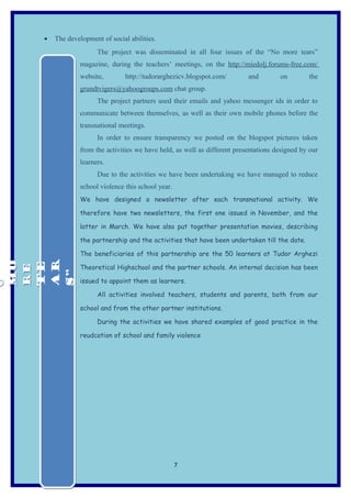 •   The development of social abilities.
                        The project was disseminated in all four issues of the “No more tears”
                  magazine, during the teachers’ meetings, on the http://miedolj.forums-free.com/
                  website,        http://tudorarghezicv.blogspot.com/        and        on        the
                  grundtvigers@yahoogroups.com chat group.
                        The project partners used their emails and yahoo messenger ids in order to
                  communicate between themselves, as well as their own mobile phones before the
                  transnational meetings.
                        In order to ensure transparency we posted on the blogspot pictures taken
                  from the activities we have held, as well as different presentations designed by our
                  learners.
                        Due to the activities we have been undertaking we have managed to reduce
                  school violence this school year.
                  We have designed a newsletter after each transnational activity. We

                  therefore have two newsletters, the first one issued in November, and the

                  latter in March. We have also put together presentation movies, describing

                  the partnership and the activities that have been undertaken till the date.

                  The beneficiaries of this partnership are the 50 learners at Tudor Arghezi
MO



 AR
MO

 TE




                  Theoretical Highschool and the partner schools. An internal decision has been
RE
RE



 S”
O




                  issued to appoint them as learners.
O




                        All activities involved teachers, students and parents, both from our

                  school and from the other partner institutions.

                        During the activities we have shared examples of good practice in the

                  reudcation of school and family violence




                                                      7
 